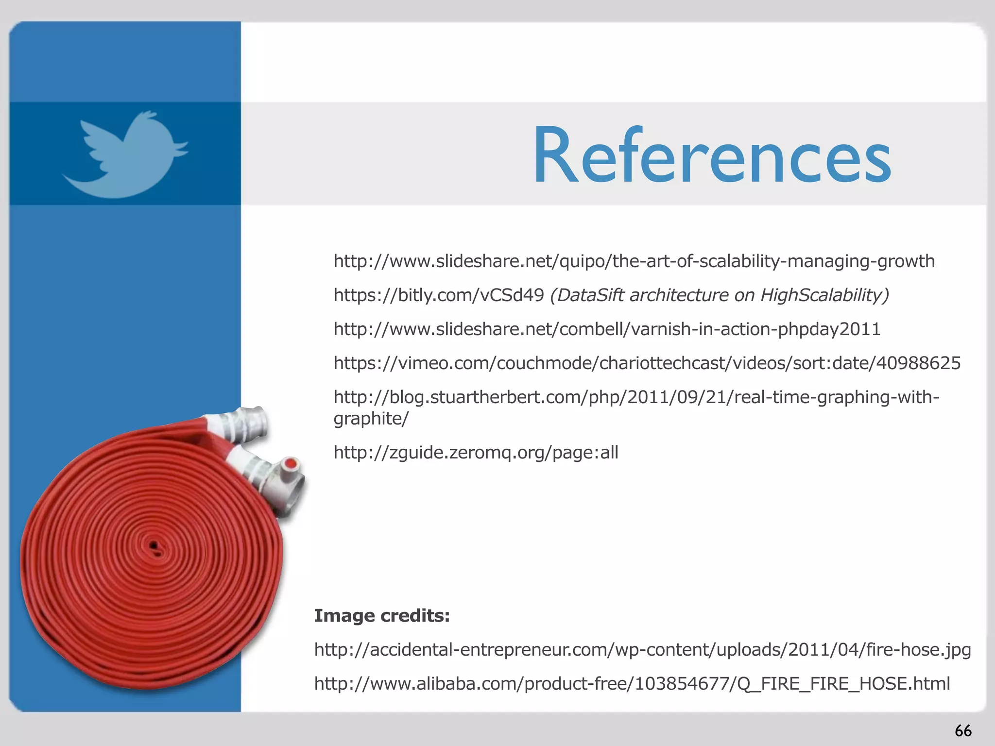 References
  http://www.slideshare.net/quipo/the-art-of-scalability-managing-growth
  https://bitly.com/vCSd49 (DataSift architecture on HighScalability)
  http://www.slideshare.net/combell/varnish-in-action-phpday2011
  https://vimeo.com/couchmode/chariottechcast/videos/sort:date/40988625
  http://blog.stuartherbert.com/php/2011/09/21/real-time-graphing-with-
  graphite/
  http://zguide.zeromq.org/page:all




Image credits:
http://accidental-entrepreneur.com/wp-content/uploads/2011/04/fire-hose.jpg
http://www.alibaba.com/product-free/103854677/Q_FIRE_FIRE_HOSE.html

                                                                           66
 