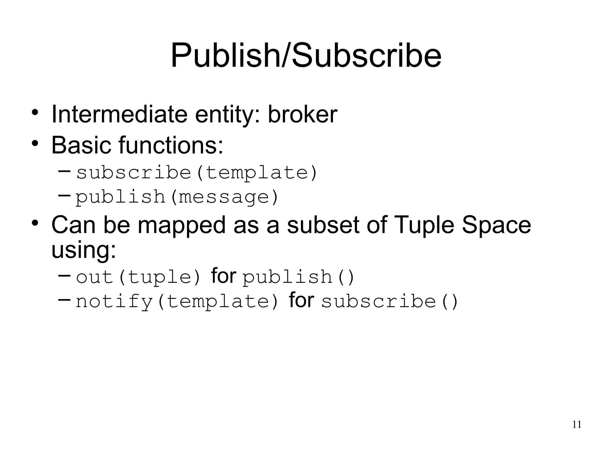 Publish/Subscribe
• Intermediate entity: broker
• Basic functions:
  – subscribe(template)
  – publish(message)
• Can be mapped as a subset of Tuple Space
  using:
  – out(tuple) for publish()
  – notify(template) for subscribe()




                                             11
 