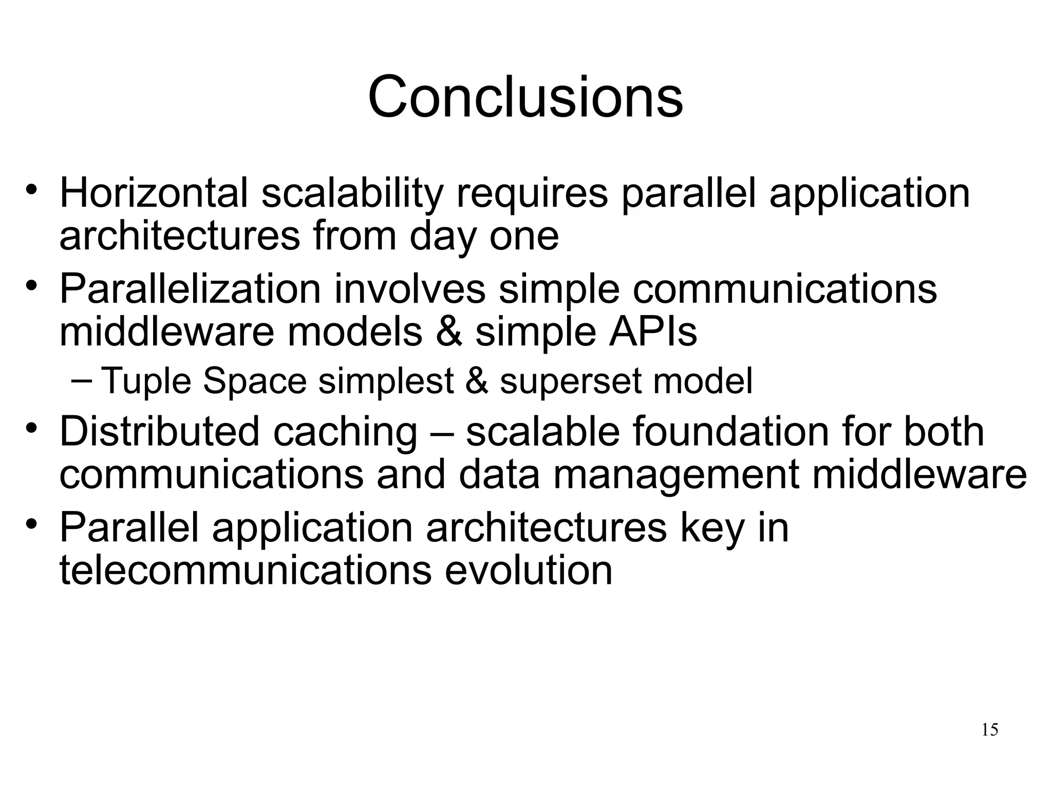 Conclusions
• Horizontal scalability requires parallel application
  architectures from day one
• Parallelization involves simple communications
  middleware models & simple APIs
  – Tuple Space simplest & superset model
• Distributed caching – scalable foundation for both
  communications and data management middleware
• Parallel application architectures key in
  telecommunications evolution


                                                         15
 