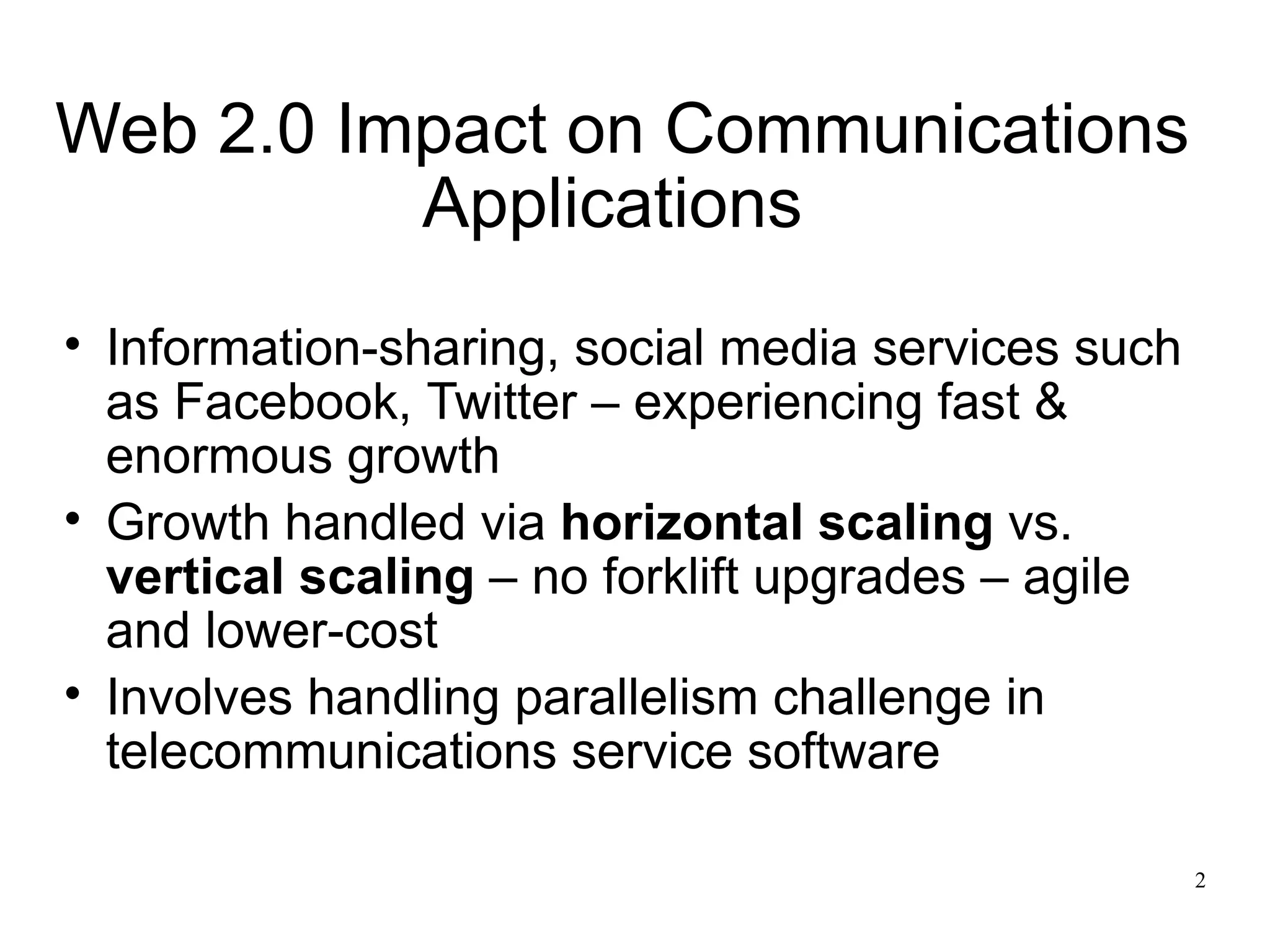 Web 2.0 Impact on Communications
          Applications
• Information-sharing, social media services such
  as Facebook, Twitter – experiencing fast &
  enormous growth
• Growth handled via horizontal scaling vs.
  vertical scaling – no forklift upgrades – agile
  and lower-cost
• Involves handling parallelism challenge in
  telecommunications service software

                                                    2
 