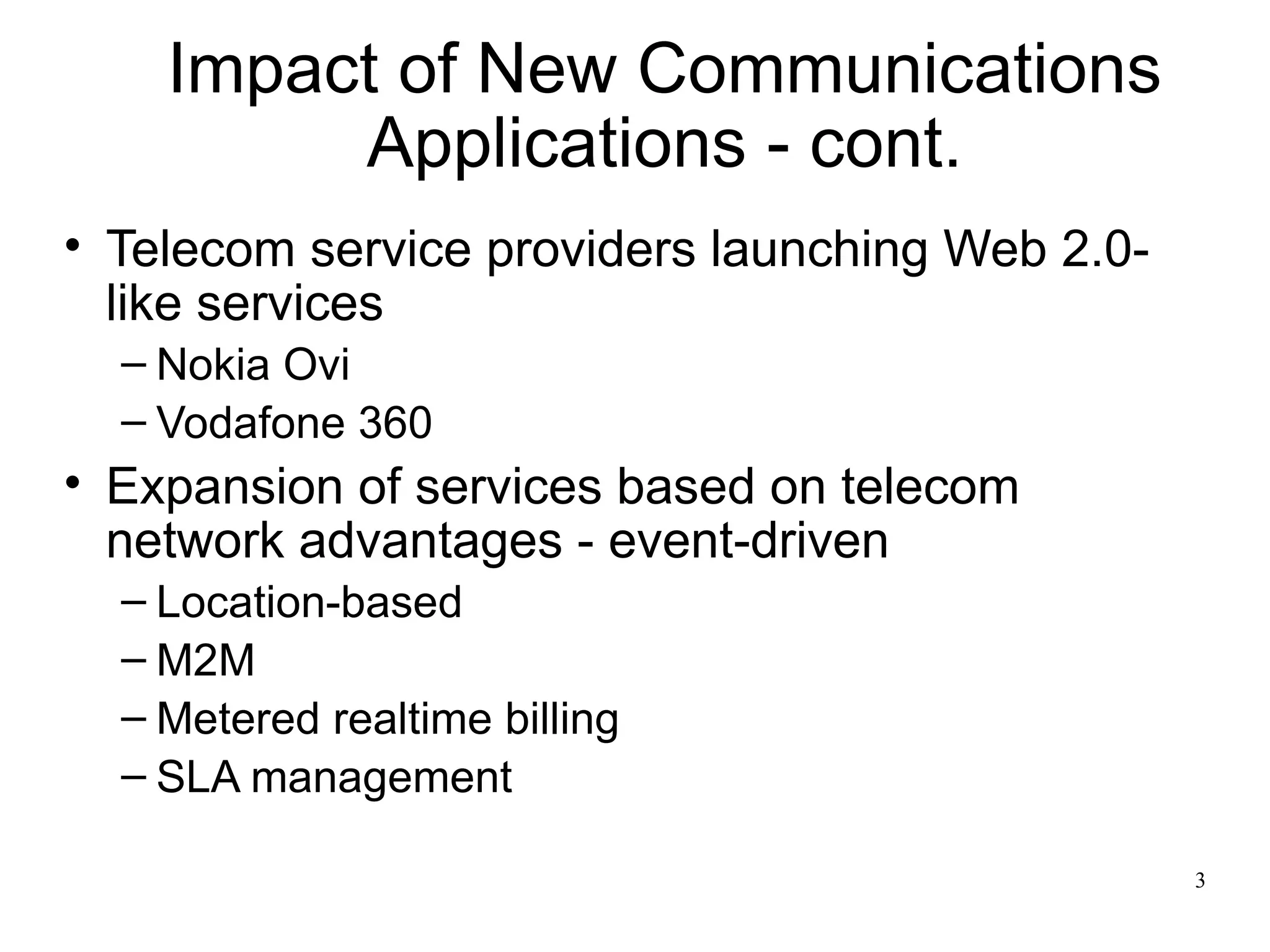 Impact of New Communications
         Applications - cont.
• Telecom service providers launching Web 2.0-
  like services
  – Nokia Ovi
  – Vodafone 360
• Expansion of services based on telecom
  network advantages - event-driven
  – Location-based
  – M2M
  – Metered realtime billing
  – SLA management

                                                 3
 