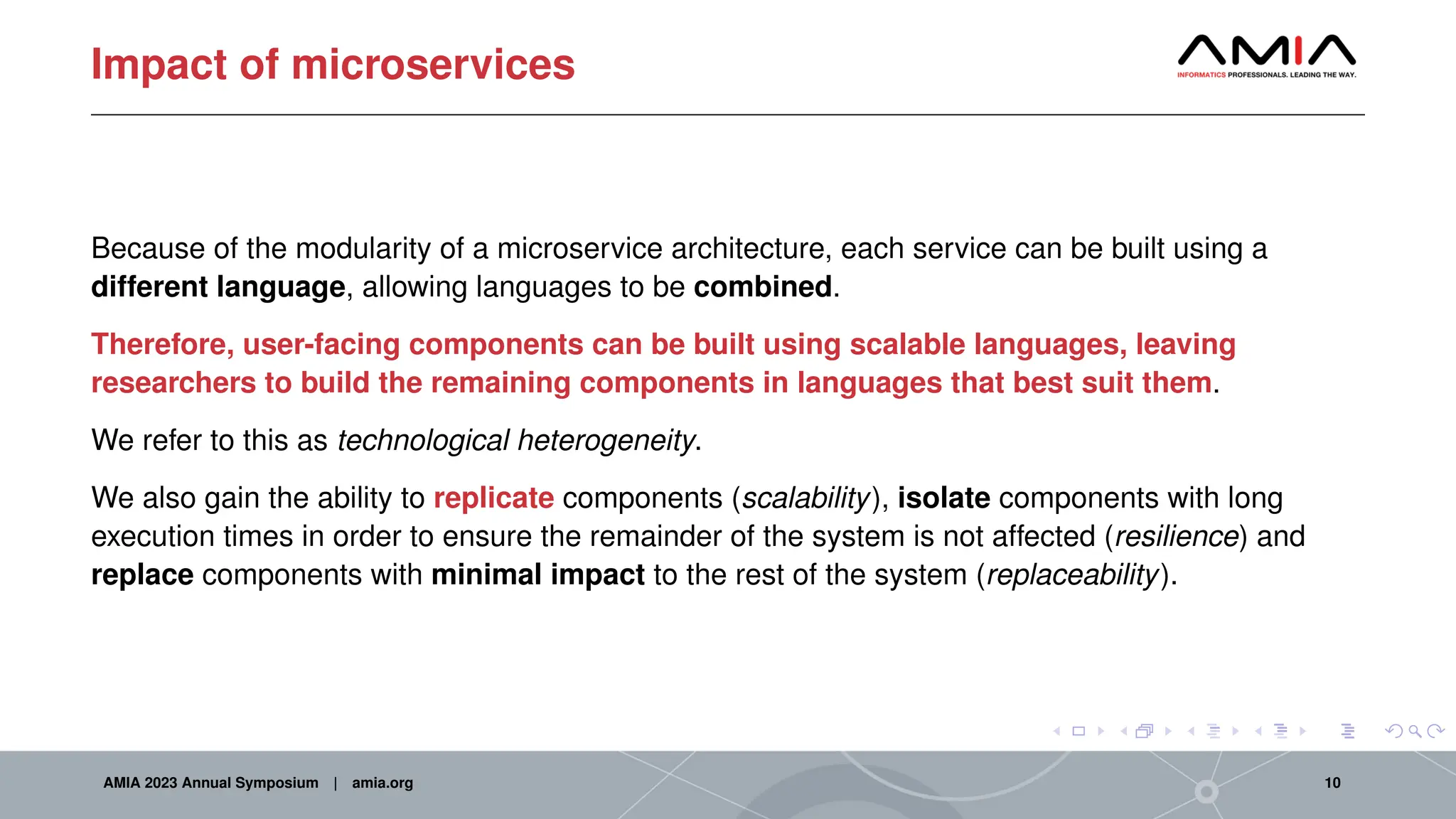 Impact of microservices
Because of the modularity of a microservice architecture, each service can be built using a
different language, allowing languages to be combined.
Therefore, user-facing components can be built using scalable languages, leaving
researchers to build the remaining components in languages that best suit them.
We refer to this as technological heterogeneity.
We also gain the ability to replicate components (scalability), isolate components with long
execution times in order to ensure the remainder of the system is not affected (resilience) and
replace components with minimal impact to the rest of the system (replaceability).
AMIA 2023 Annual Symposium | amia.org 10
 