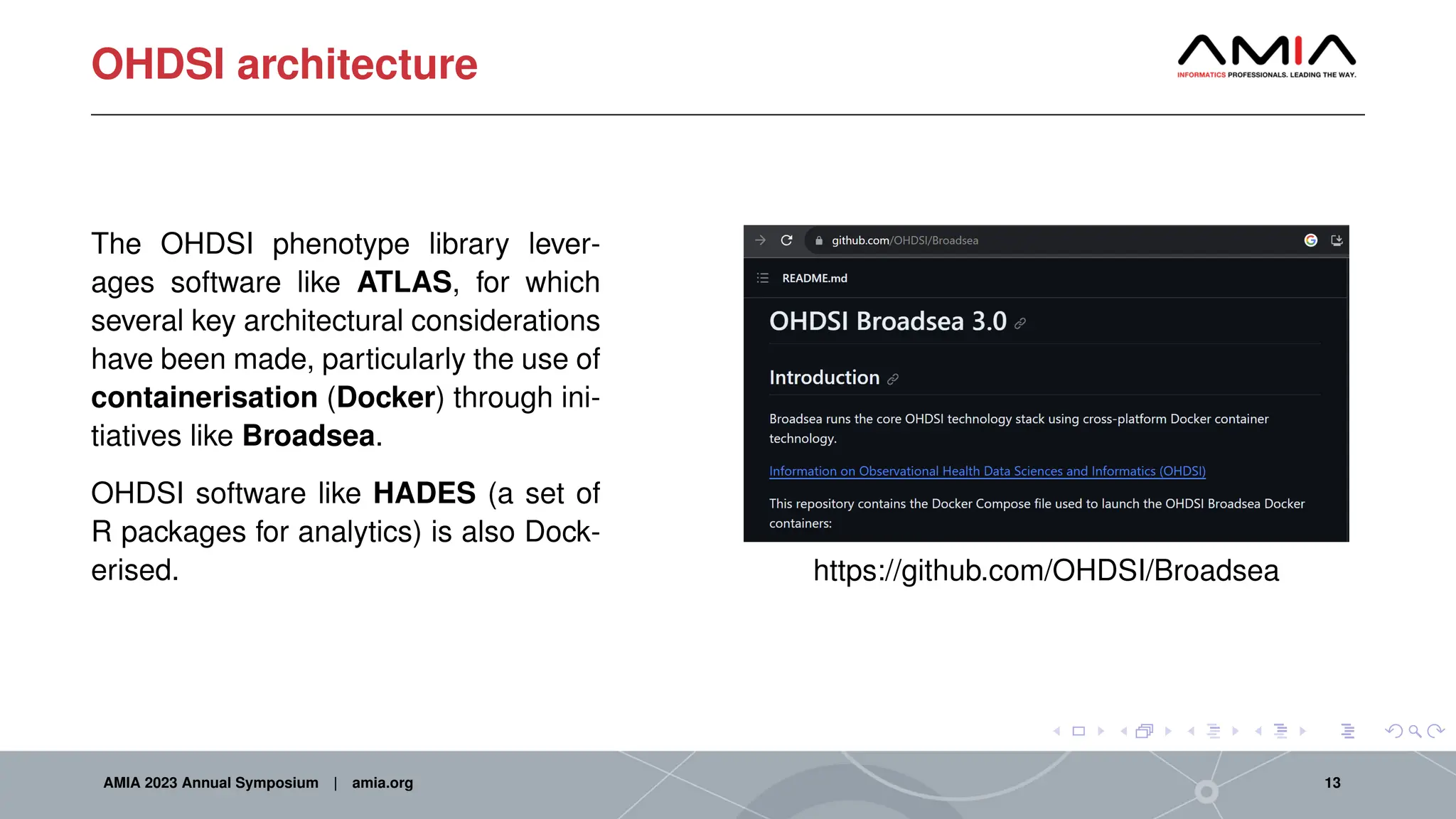 OHDSI architecture
The OHDSI phenotype library lever-
ages software like ATLAS, for which
several key architectural considerations
have been made, particularly the use of
containerisation (Docker) through ini-
tiatives like Broadsea.
OHDSI software like HADES (a set of
R packages for analytics) is also Dock-
erised. https://github.com/OHDSI/Broadsea
AMIA 2023 Annual Symposium | amia.org 13
 
