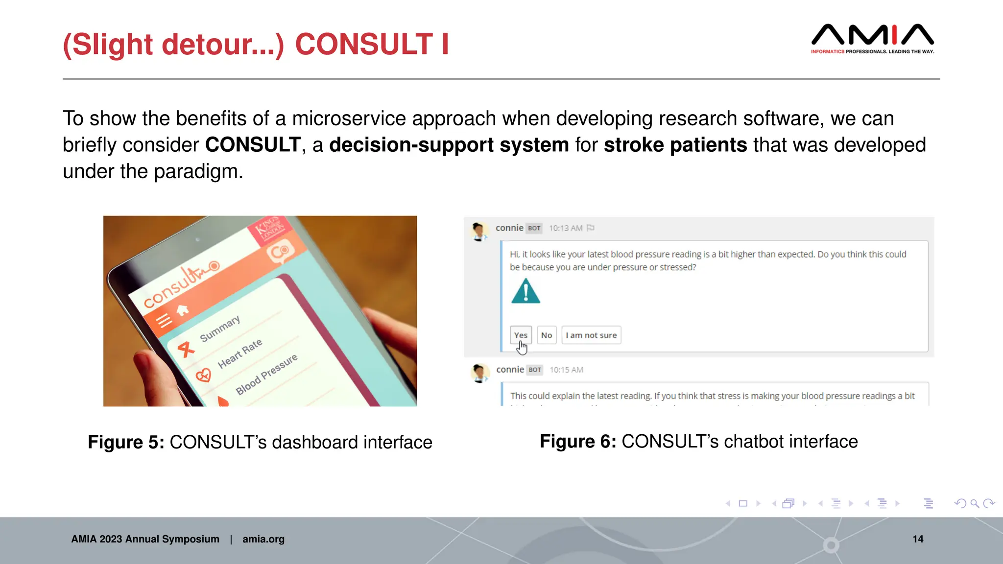(Slight detour...) CONSULT I
To show the benefits of a microservice approach when developing research software, we can
briefly consider CONSULT, a decision-support system for stroke patients that was developed
under the paradigm.
Figure 5: CONSULT’s dashboard interface Figure 6: CONSULT’s chatbot interface
AMIA 2023 Annual Symposium | amia.org 14
 