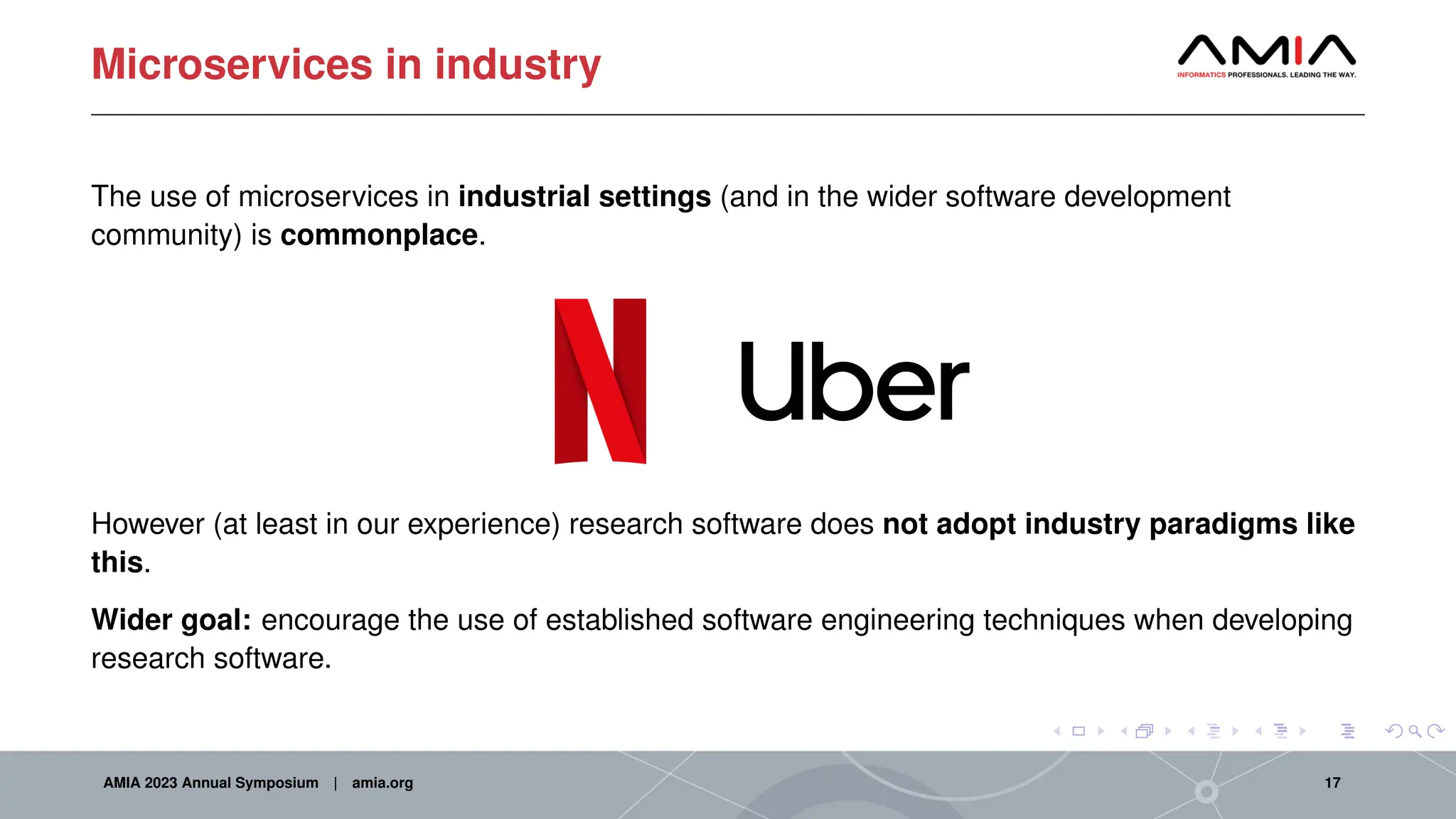 Microservices in industry
The use of microservices in industrial settings (and in the wider software development
community) is commonplace.
However (at least in our experience) research software does not adopt industry paradigms like
this.
Wider goal: encourage the use of established software engineering techniques when developing
research software.
AMIA 2023 Annual Symposium | amia.org 17
 