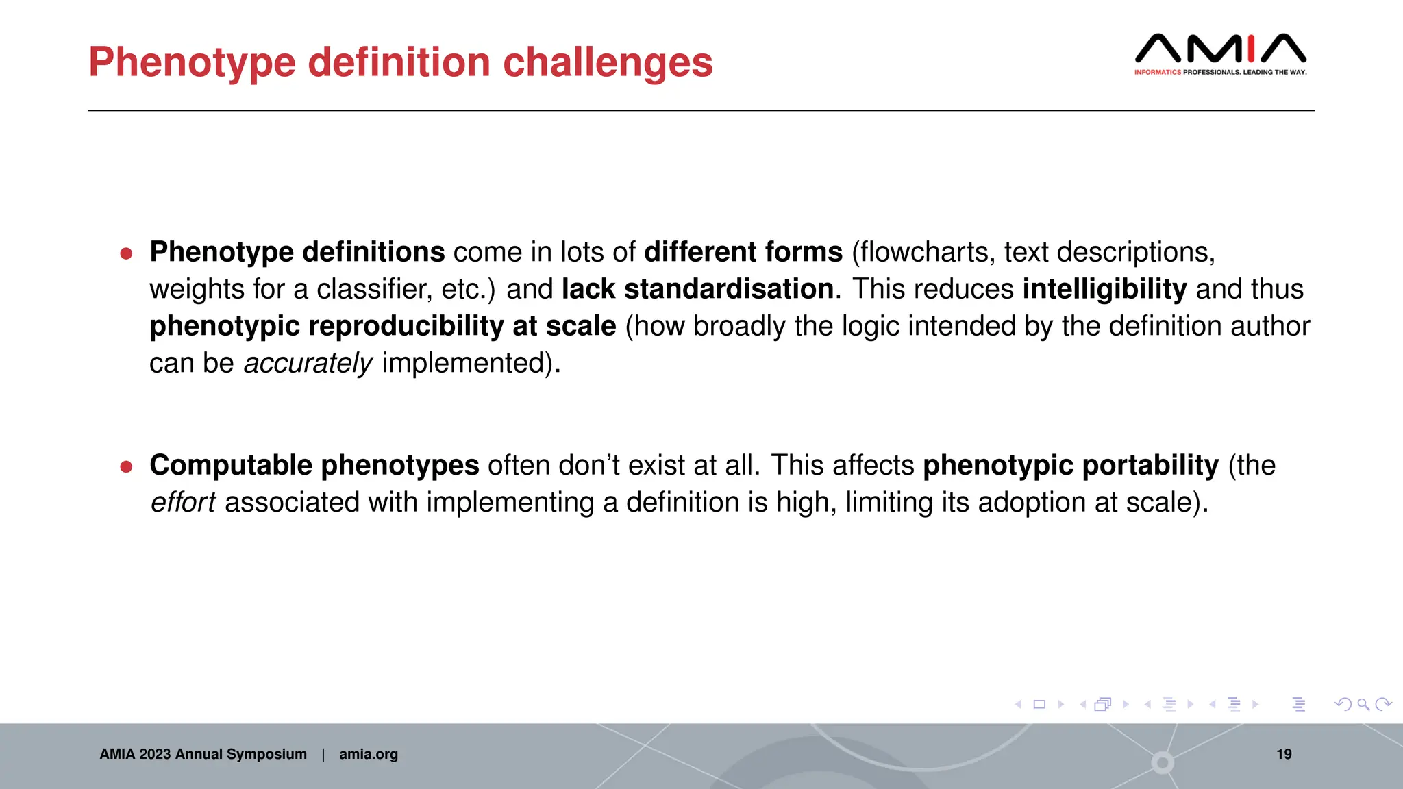 Phenotype definition challenges
• Phenotype definitions come in lots of different forms (flowcharts, text descriptions,
weights for a classifier, etc.) and lack standardisation. This reduces intelligibility and thus
phenotypic reproducibility at scale (how broadly the logic intended by the definition author
can be accurately implemented).
• Computable phenotypes often don’t exist at all. This affects phenotypic portability (the
effort associated with implementing a definition is high, limiting its adoption at scale).
AMIA 2023 Annual Symposium | amia.org 19
 