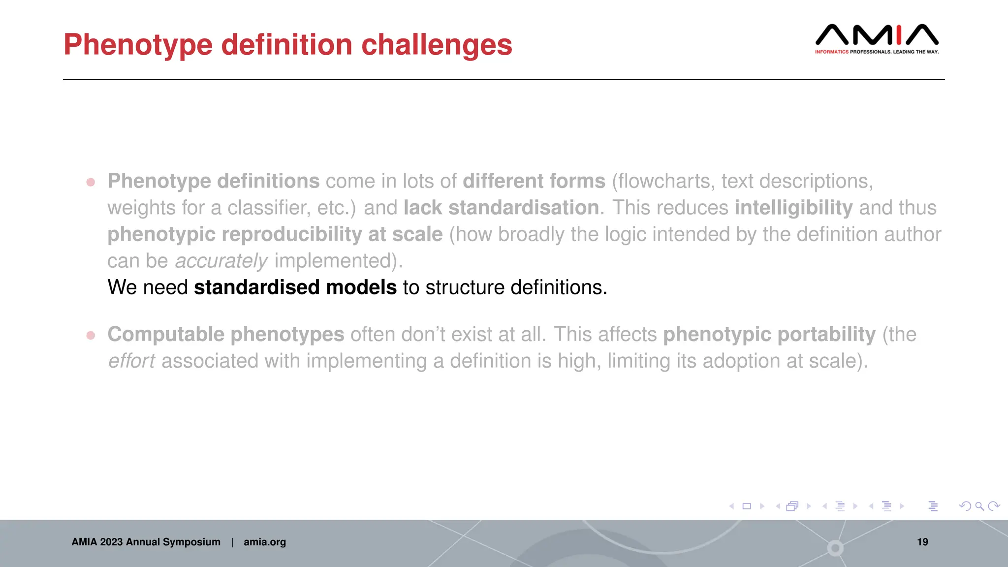 Phenotype definition challenges
• Phenotype definitions come in lots of different forms (flowcharts, text descriptions,
weights for a classifier, etc.) and lack standardisation. This reduces intelligibility and thus
phenotypic reproducibility at scale (how broadly the logic intended by the definition author
can be accurately implemented).
We need standardised models to structure definitions.
• Computable phenotypes often don’t exist at all. This affects phenotypic portability (the
effort associated with implementing a definition is high, limiting its adoption at scale).
AMIA 2023 Annual Symposium | amia.org 19
 