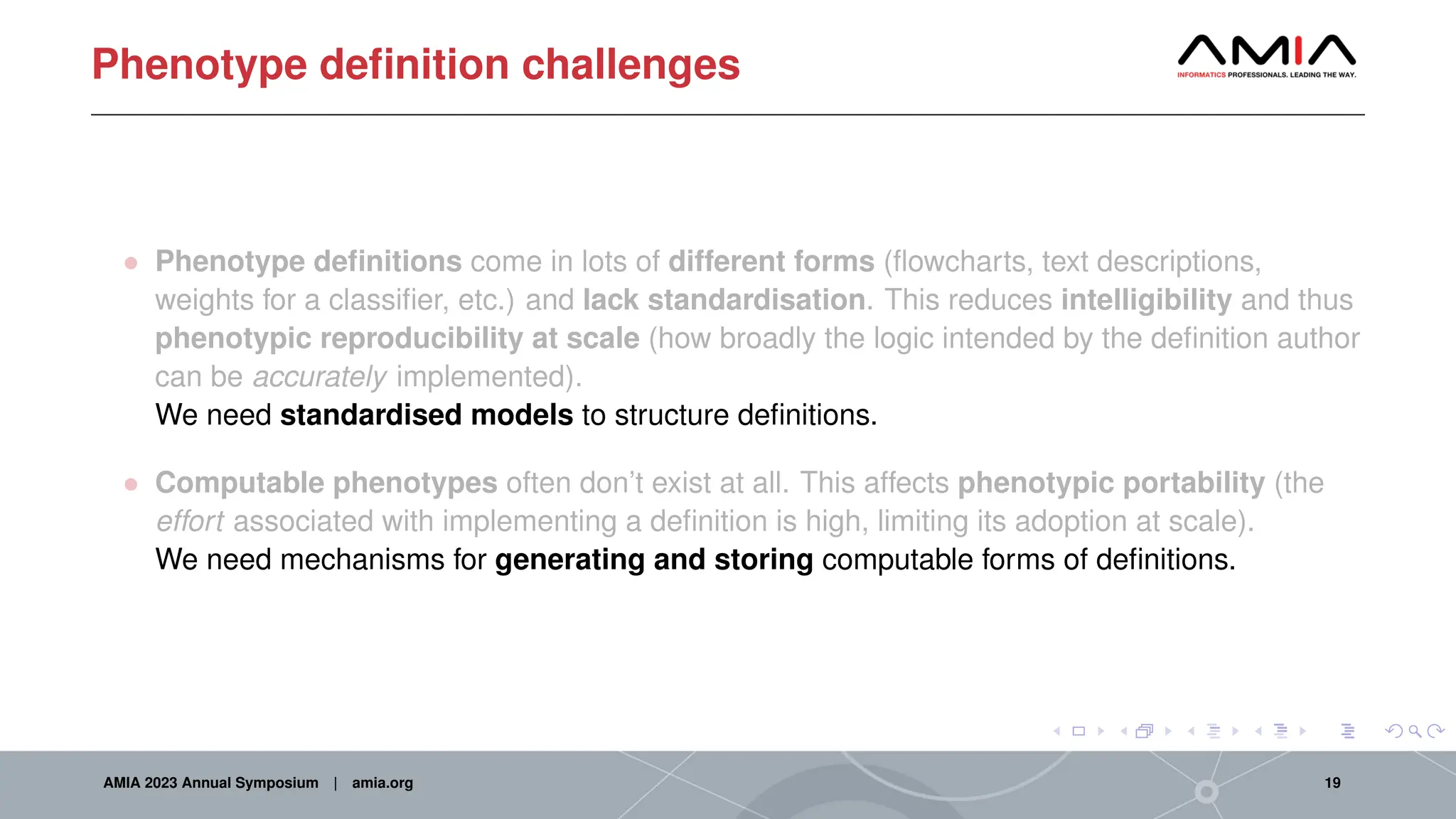 Phenotype definition challenges
• Phenotype definitions come in lots of different forms (flowcharts, text descriptions,
weights for a classifier, etc.) and lack standardisation. This reduces intelligibility and thus
phenotypic reproducibility at scale (how broadly the logic intended by the definition author
can be accurately implemented).
We need standardised models to structure definitions.
• Computable phenotypes often don’t exist at all. This affects phenotypic portability (the
effort associated with implementing a definition is high, limiting its adoption at scale).
We need mechanisms for generating and storing computable forms of definitions.
AMIA 2023 Annual Symposium | amia.org 19
 