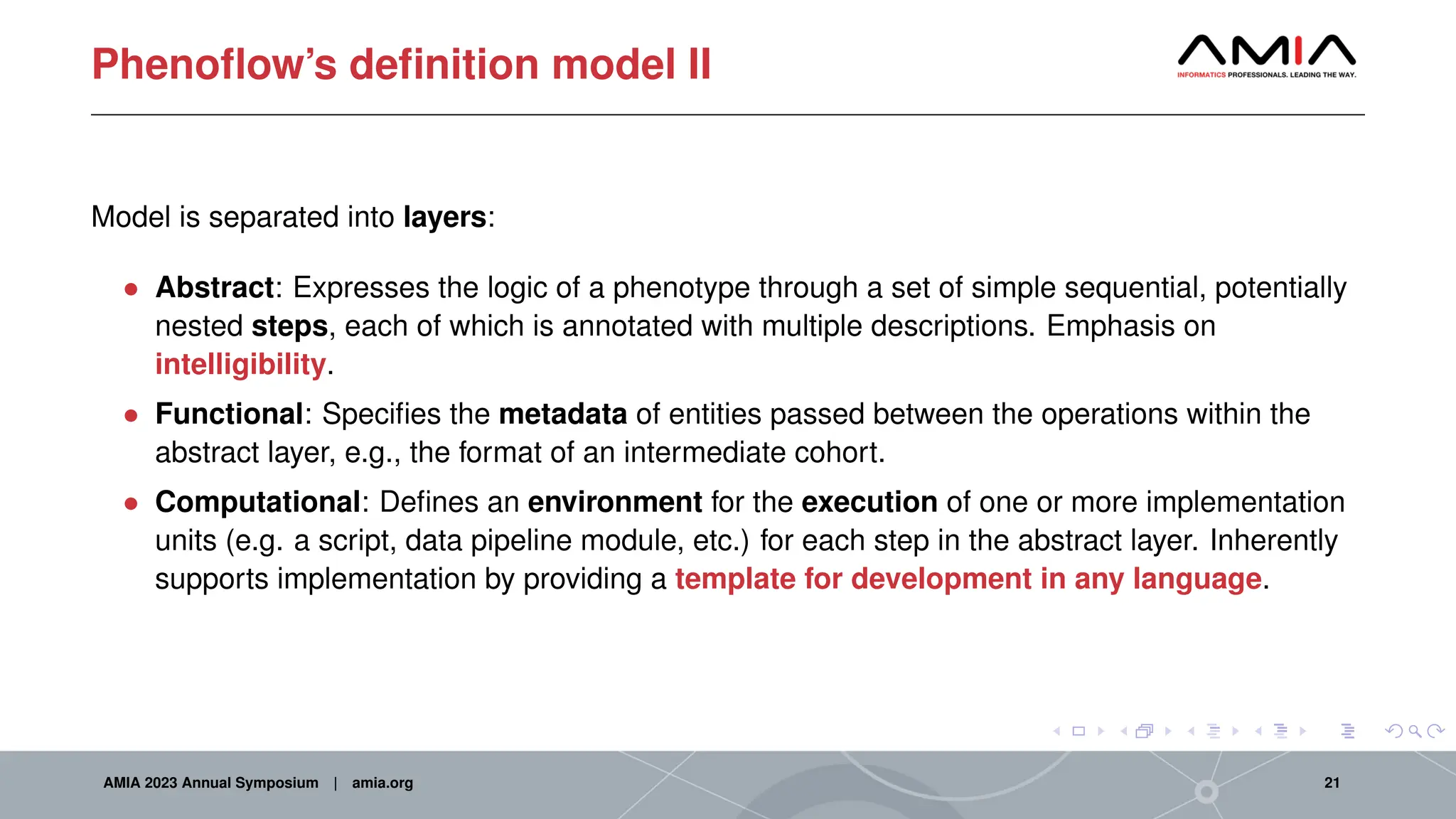 Phenoflow’s definition model II
Model is separated into layers:
• Abstract: Expresses the logic of a phenotype through a set of simple sequential, potentially
nested steps, each of which is annotated with multiple descriptions. Emphasis on
intelligibility.
• Functional: Specifies the metadata of entities passed between the operations within the
abstract layer, e.g., the format of an intermediate cohort.
• Computational: Defines an environment for the execution of one or more implementation
units (e.g. a script, data pipeline module, etc.) for each step in the abstract layer. Inherently
supports implementation by providing a template for development in any language.
AMIA 2023 Annual Symposium | amia.org 21
 