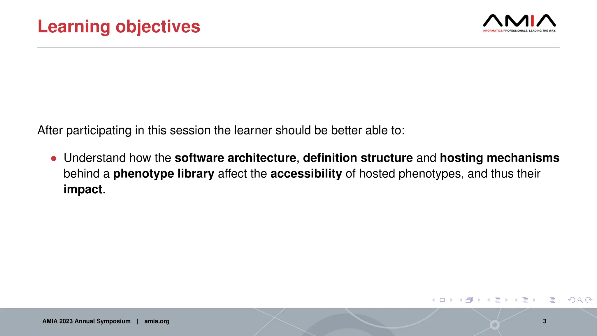 Learning objectives
After participating in this session the learner should be better able to:
• Understand how the software architecture, definition structure and hosting mechanisms
behind a phenotype library affect the accessibility of hosted phenotypes, and thus their
impact.
AMIA 2023 Annual Symposium | amia.org 3
 