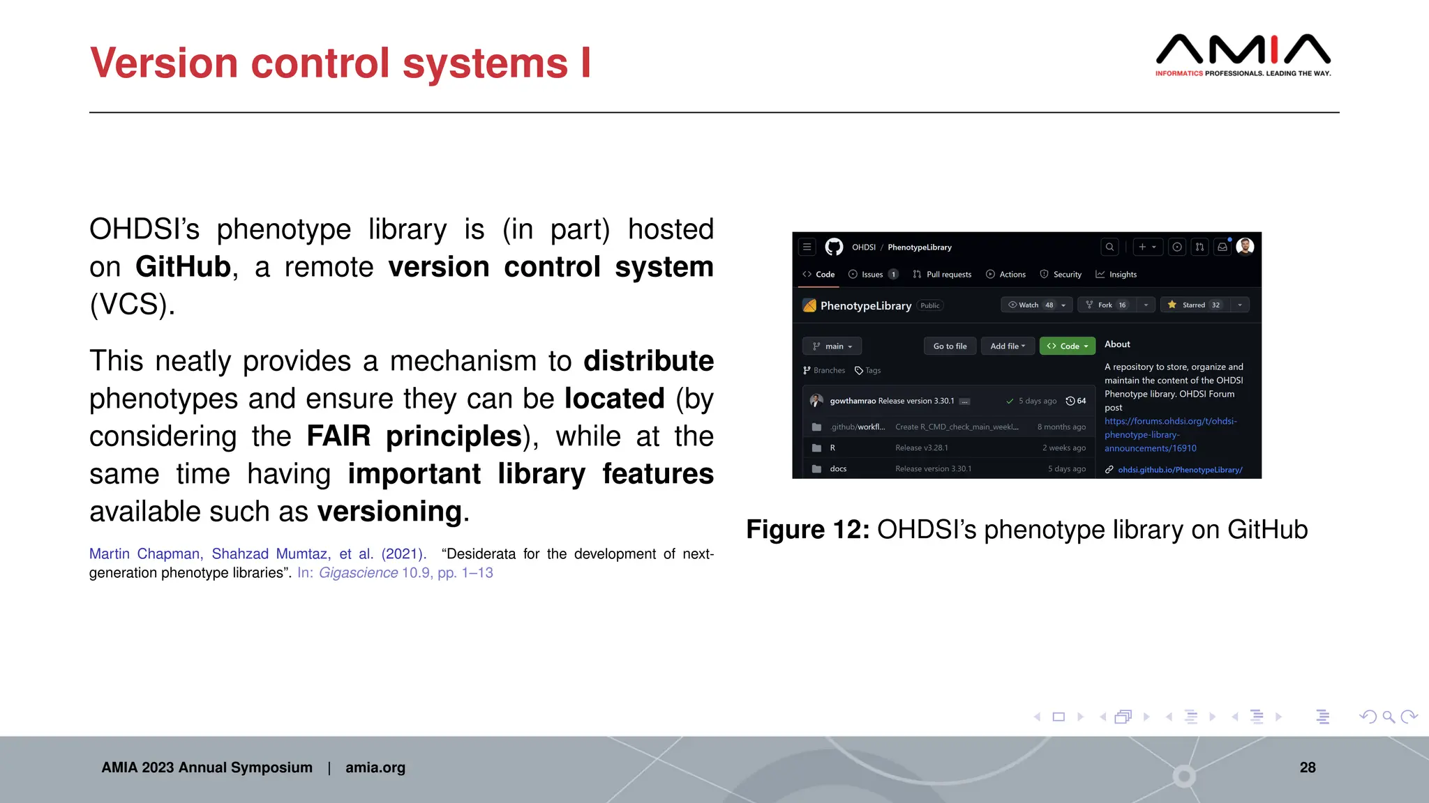 Version control systems I
OHDSI’s phenotype library is (in part) hosted
on GitHub, a remote version control system
(VCS).
This neatly provides a mechanism to distribute
phenotypes and ensure they can be located (by
considering the FAIR principles), while at the
same time having important library features
available such as versioning.
Martin Chapman, Shahzad Mumtaz, et al. (2021). “Desiderata for the development of next-
generation phenotype libraries”. In: Gigascience 10.9, pp. 1–13
Figure 12: OHDSI’s phenotype library on GitHub
AMIA 2023 Annual Symposium | amia.org 28
 