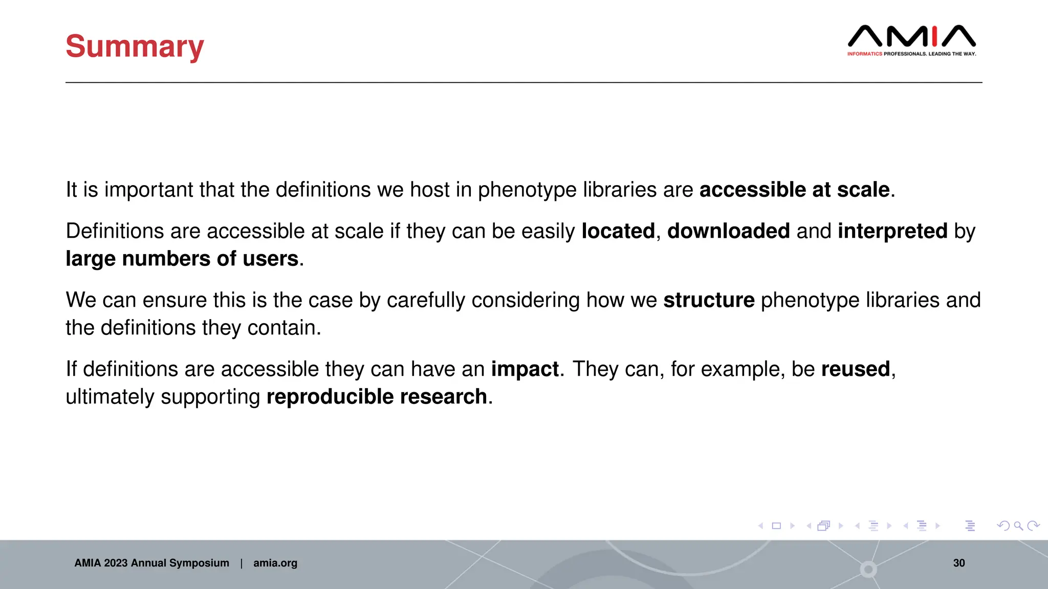 Summary
It is important that the definitions we host in phenotype libraries are accessible at scale.
Definitions are accessible at scale if they can be easily located, downloaded and interpreted by
large numbers of users.
We can ensure this is the case by carefully considering how we structure phenotype libraries and
the definitions they contain.
If definitions are accessible they can have an impact. They can, for example, be reused,
ultimately supporting reproducible research.
AMIA 2023 Annual Symposium | amia.org 30
 