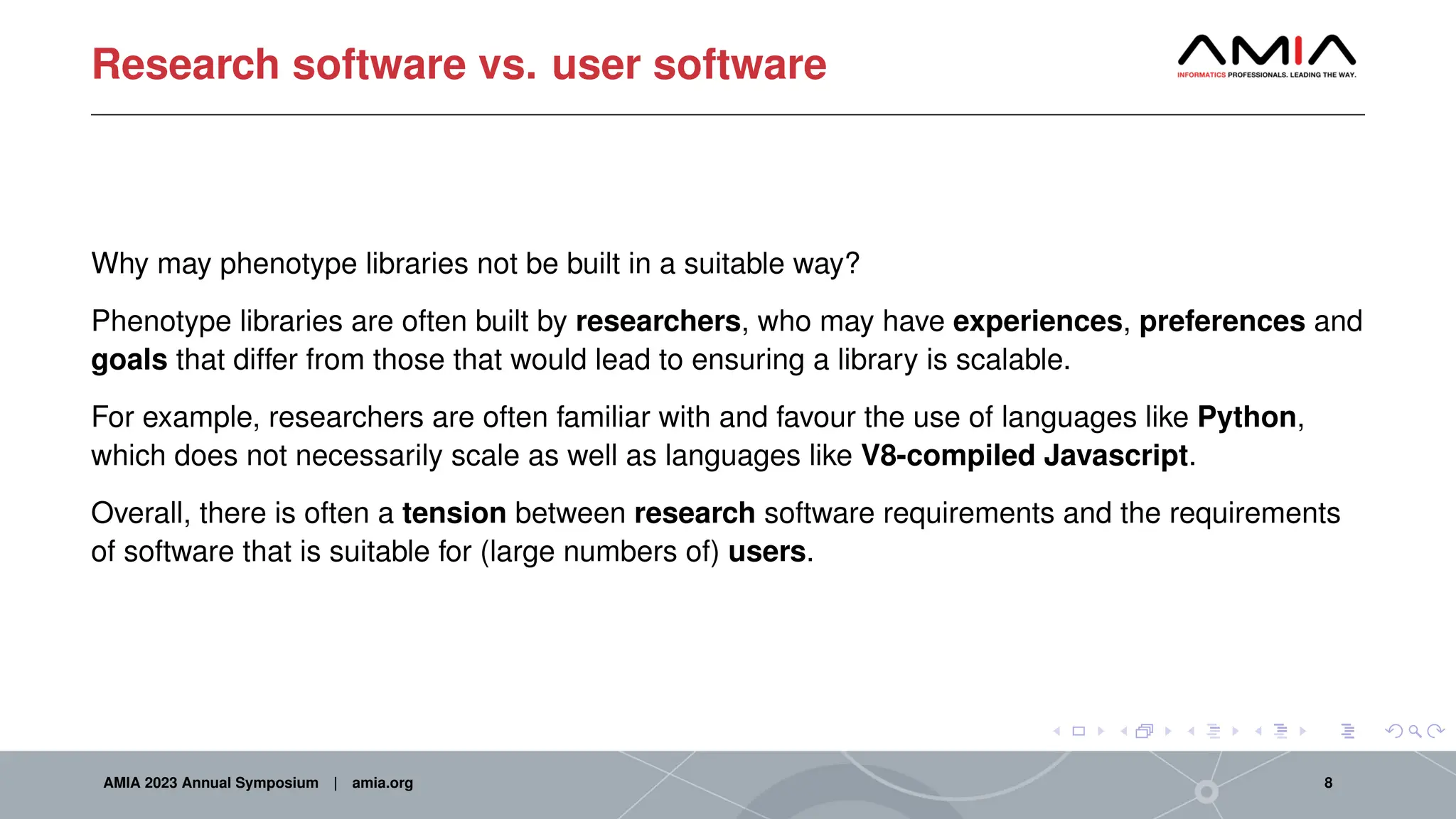 Research software vs. user software
Why may phenotype libraries not be built in a suitable way?
Phenotype libraries are often built by researchers, who may have experiences, preferences and
goals that differ from those that would lead to ensuring a library is scalable.
For example, researchers are often familiar with and favour the use of languages like Python,
which does not necessarily scale as well as languages like V8-compiled Javascript.
Overall, there is often a tension between research software requirements and the requirements
of software that is suitable for (large numbers of) users.
AMIA 2023 Annual Symposium | amia.org 8
 