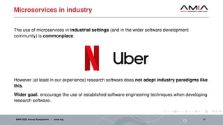 Microservices in industry
The use of microservices in industrial settings (and in the wider software development
community) is commonplace.
However (at least in our experience) research software does not adopt industry paradigms like
this.
Wider goal: encourage the use of established software engineering techniques when developing
research software.
AMIA 2023 Annual Symposium | amia.org 17
 