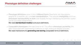 Phenotype definition challenges
• Phenotype definitions come in lots of different forms (flowcharts, text descriptions,
weights for a classifier, etc.) and lack standardisation. This reduces intelligibility and thus
phenotypic reproducibility at scale (how broadly the logic intended by the definition author
can be accurately implemented).
We need standardised models to structure definitions.
• Computable phenotypes often don’t exist at all. This affects phenotypic portability (the
effort associated with implementing a definition is high, limiting its adoption at scale).
We need mechanisms for generating and storing computable forms of definitions.
AMIA 2023 Annual Symposium | amia.org 19
 