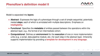 Phenoflow’s definition model II
Model is separated into layers:
• Abstract: Expresses the logic of a phenotype through a set of simple sequential, potentially
nested steps, each of which is annotated with multiple descriptions. Emphasis on
intelligibility.
• Functional: Specifies the metadata of entities passed between the operations within the
abstract layer, e.g., the format of an intermediate cohort.
• Computational: Defines an environment for the execution of one or more implementation
units (e.g. a script, data pipeline module, etc.) for each step in the abstract layer. Inherently
supports implementation by providing a template for development in any language.
AMIA 2023 Annual Symposium | amia.org 21
 
