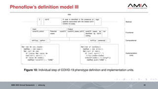 Phenoflow’s definition model III
2 - icd10 A case is identified in the presence of
patients associated with the stated icd10
COVID-19 codes.
logic
step
Input Output
covid19_cohort Potential covid19
cases.
covid19_cases_icd10 covid19 cases, as
identified by icd10
coding.
csv
icd10.py python -
for row in csv_reader :
newRow = row . copy ( )
for c e l l in row :
i f [ value for value in
row [ c e l l ] . s p l i t ( " , " )
i f value in codes ] :
newRow[ " covid19 " ] = "CASE"
...
Computational
Implementation
Units
icd10.js javascript -
for ( row of csvData ) {
newRow = row . s l i c e ( ) ;
for ( c e l l of row ) {
i f ( c e l l . s p l i t ( " , " )
. f i l t e r ( code=>codes .
indexOf ( code) > −1). length ) {
newRow. push ( "CASE" ) ;
...
Abstract
Functional
Figure 10: Individual step of COVID-19 phenotype definition and implementation units.
AMIA 2023 Annual Symposium | amia.org 22
 