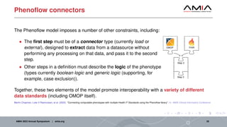 Phenoflow connectors
The Phenoflow model imposes a number of other constraints, including:
• The first step must be of a connector type (currently load or
external), designed to extract data from a datasource without
performing any processing on that data, and pass it to the second
step.
• Other steps in a definition must describe the logic of the phenotype
(types currently boolean logic and generic logic (supporting, for
example, case exclusion)).
OMOP FHIR
Step 2
Step 3
Together, these two elements of the model promote interoperability with a variety of different
data standards (including OMOP itself).
Martin Chapman, Luke V Rasmussen, et al. (2022). “Connecting computable phenotypes with multiple Health IT Standards using the Phenoflow library”. In: AMIA Clinical Informatics Conference
AMIA 2023 Annual Symposium | amia.org 25
 