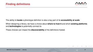 Finding definitions
The ability to locate a phenotype definition is also a key part of its accessibility at scale.
When designing a library, we have a choice about where to host it and which existing platforms
and technologies to potentially connect to.
These choices can impact the discoverability of the definitions hosted.
AMIA 2023 Annual Symposium | amia.org 27
 