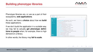 Building phenotype libraries
Phenotype libraries are, or use as a part of their
ecosystems, web applications.
As such, we have a choice about how we build
these applications.
If we don’t build the application in a suitable way,
we may fail to actually get phenotype defini-
tions to people when, for example, there is high
demand on a library.
In other words, the library may fail to scale.
AMIA 2023 Annual Symposium | amia.org 7
 