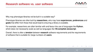 Research software vs. user software
Why may phenotype libraries not be built in a suitable way?
Phenotype libraries are often built by researchers, who may have experiences, preferences and
goals that differ from those that would lead to ensuring a library is scalable.
For example, researchers are often familiar with and favour the use of languages like Python,
which does not necessarily scale as well as languages like V8-compiled Javascript.
Overall, there is often a tension between research software requirements and the requirements
of software that is suitable for (large numbers of) users.
AMIA 2023 Annual Symposium | amia.org 8
 