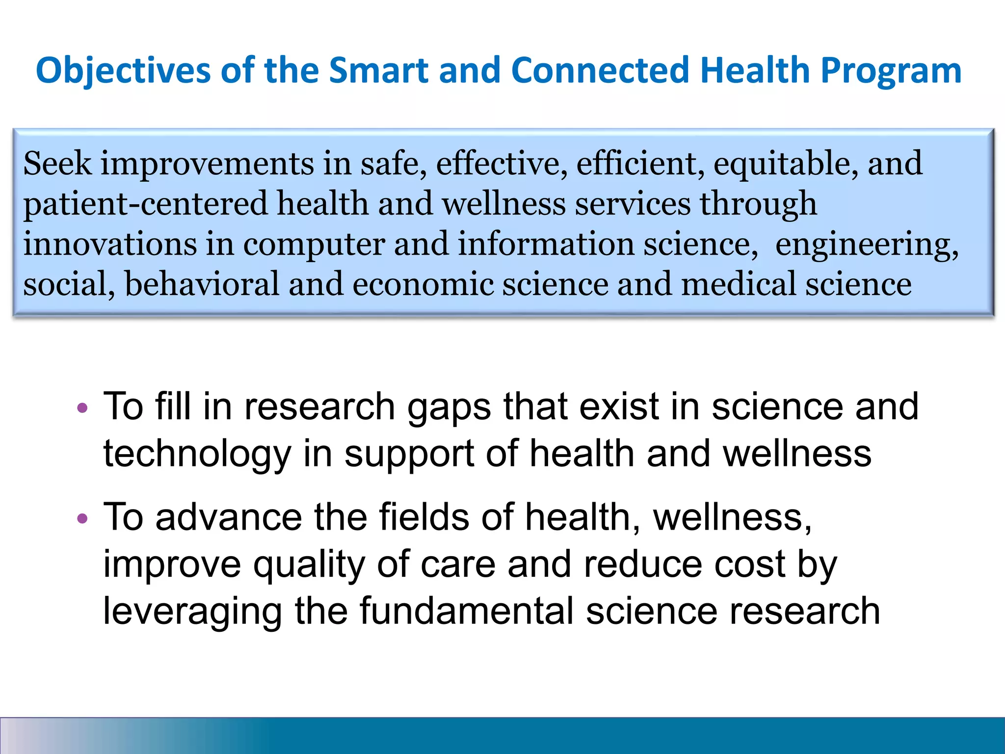 Objectives of the Smart and Connected Health Program
• To fill in research gaps that exist in science and
technology in support of health and wellness
• To advance the fields of health, wellness,
improve quality of care and reduce cost by
leveraging the fundamental science research
Seek improvements in safe, effective, efficient, equitable, and
patient-centered health and wellness services through
innovations in computer and information science, engineering,
social, behavioral and economic science and medical science
 
