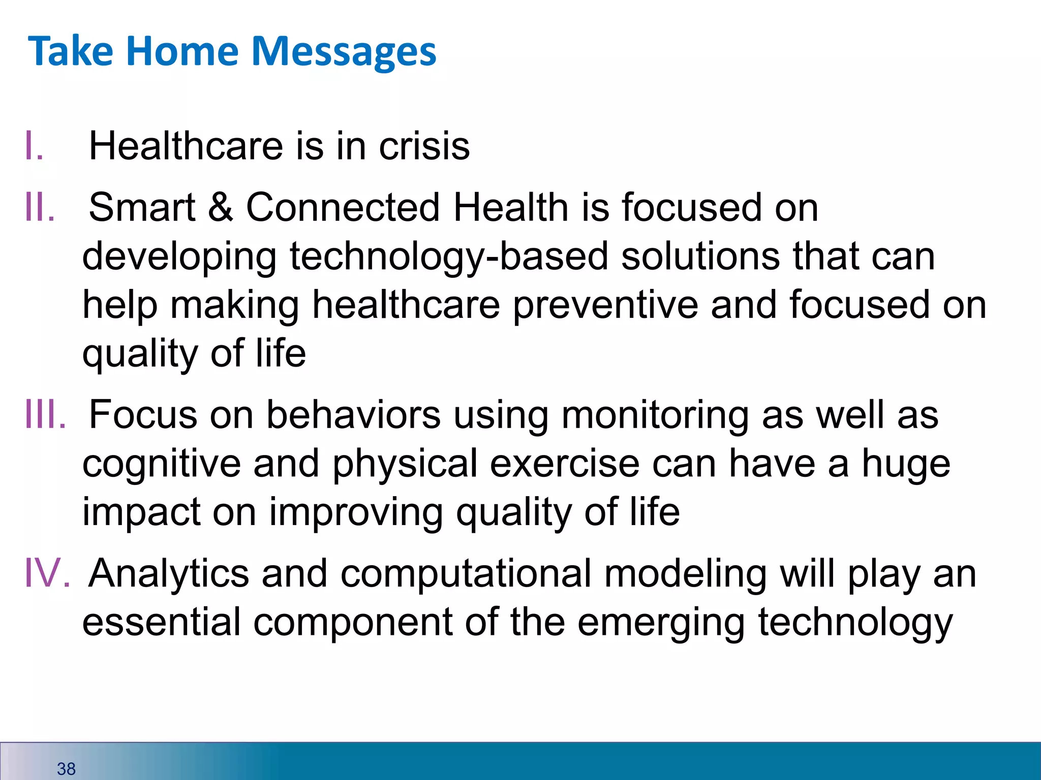 Take Home Messages
38
I. Healthcare is in crisis
II. Smart & Connected Health is focused on
developing technology-based solutions that can
help making healthcare preventive and focused on
quality of life
III. Focus on behaviors using monitoring as well as
cognitive and physical exercise can have a huge
impact on improving quality of life
IV. Analytics and computational modeling will play an
essential component of the emerging technology
 