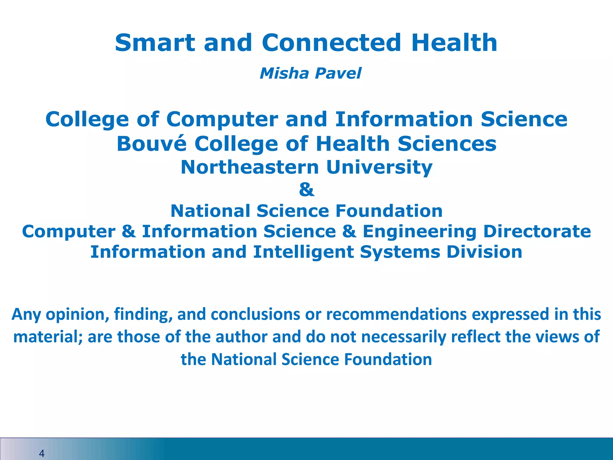 4
Smart and Connected Health
Misha Pavel
College of Computer and Information Science
Bouvé College of Health Sciences
Northeastern University
&
National Science Foundation
Computer & Information Science & Engineering Directorate
Information and Intelligent Systems Division
Any opinion, finding, and conclusions or recommendations expressed in this
material; are those of the author and do not necessarily reflect the views of
the National Science Foundation
 