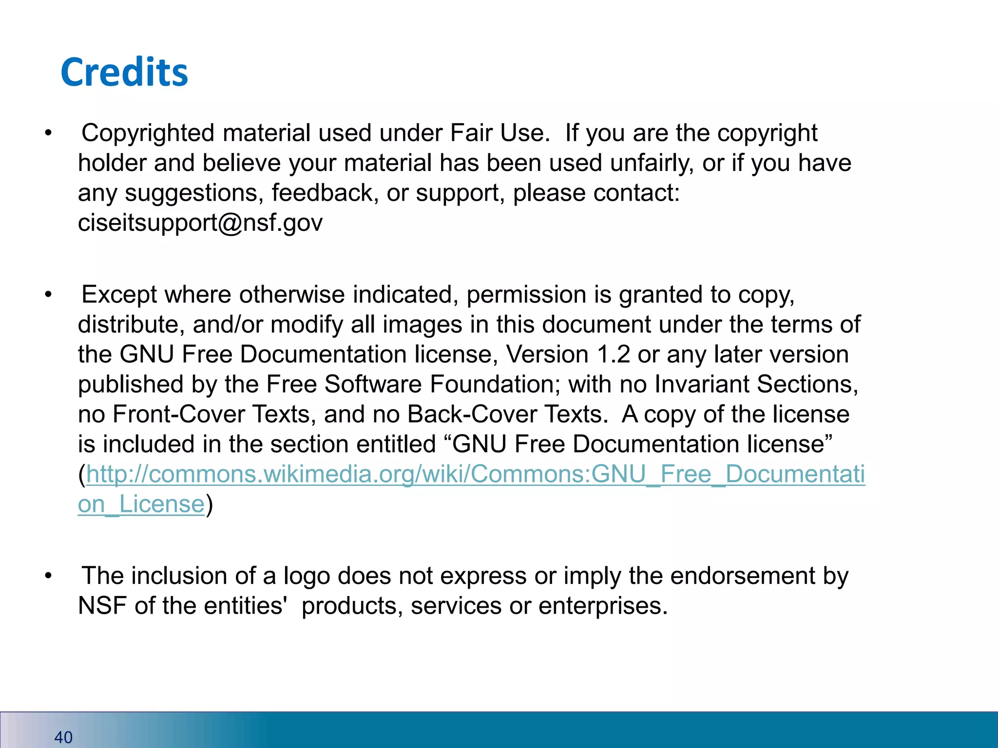 • Copyrighted material used under Fair Use. If you are the copyright
holder and believe your material has been used unfairly, or if you have
any suggestions, feedback, or support, please contact:
ciseitsupport@nsf.gov
• Except where otherwise indicated, permission is granted to copy,
distribute, and/or modify all images in this document under the terms of
the GNU Free Documentation license, Version 1.2 or any later version
published by the Free Software Foundation; with no Invariant Sections,
no Front-Cover Texts, and no Back-Cover Texts. A copy of the license
is included in the section entitled “GNU Free Documentation license”
(http://commons.wikimedia.org/wiki/Commons:GNU_Free_Documentati
on_License)
• The inclusion of a logo does not express or imply the endorsement by
NSF of the entities' products, services or enterprises.
Credits
40
 