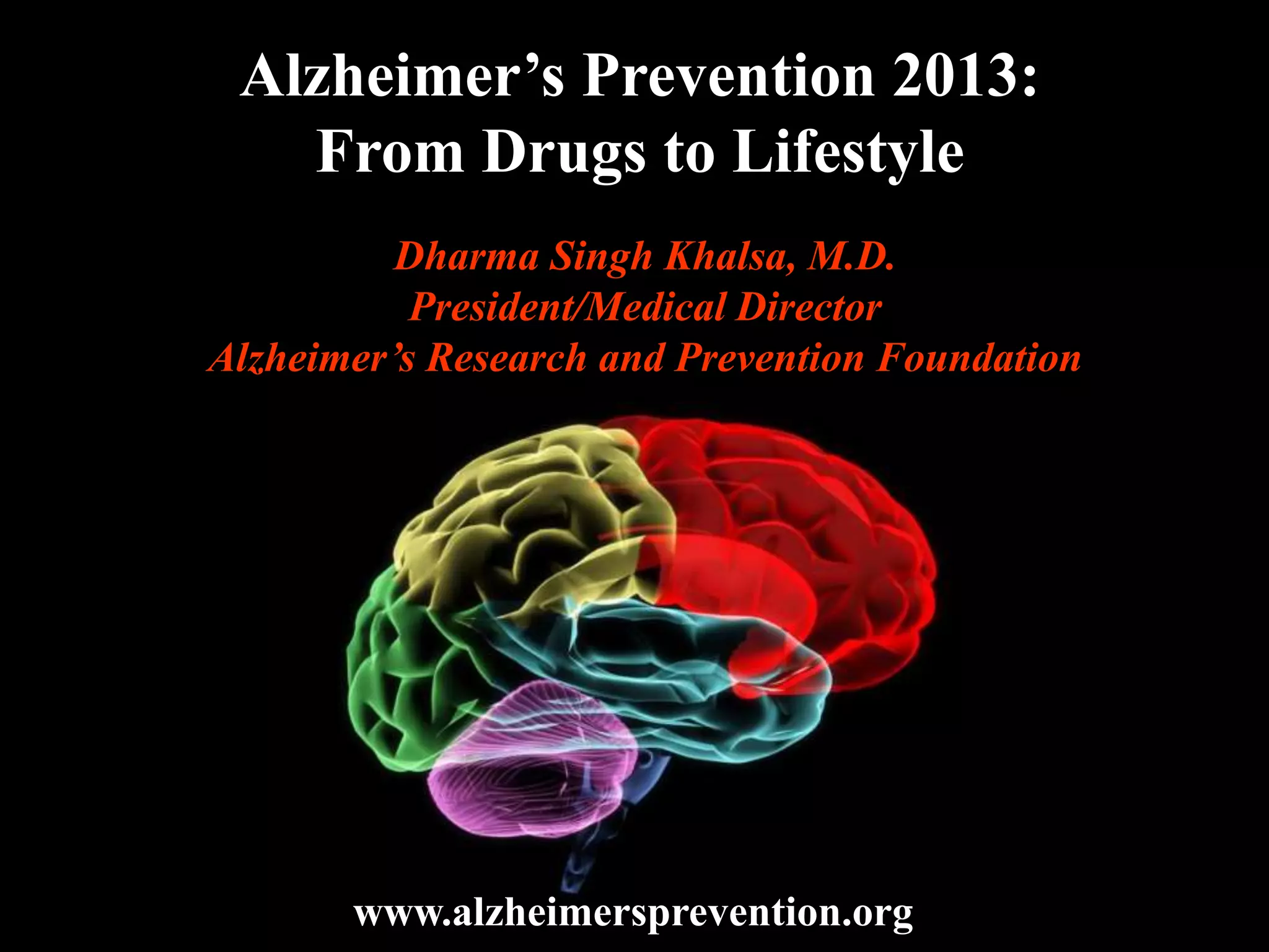 Alzheimer’s Prevention 2013:
From Drugs to Lifestyle
Dharma Singh Khalsa, M.D.
President/Medical Director
Alzheimer’s Research and Prevention Foundation
www.alzheimersprevention.org
 