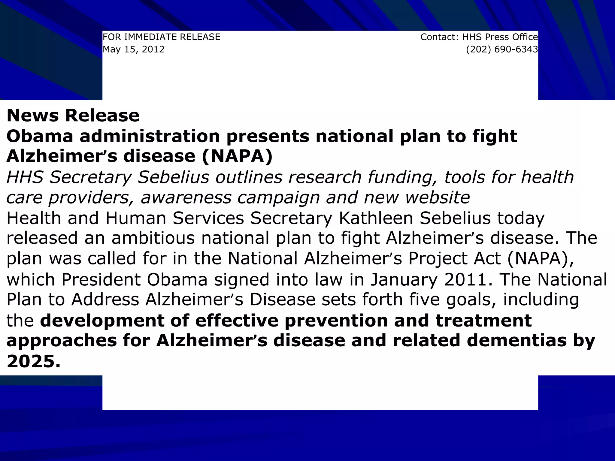 FOR IMMEDIATE RELEASE
May 15, 2012
Contact: HHS Press Office
(202) 690-6343
News Release
Obama administration presents national plan to fight
Alzheimer’s disease (NAPA)
HHS Secretary Sebelius outlines research funding, tools for health
care providers, awareness campaign and new website
Health and Human Services Secretary Kathleen Sebelius today
released an ambitious national plan to fight Alzheimer’s disease. The
plan was called for in the National Alzheimer’s Project Act (NAPA),
which President Obama signed into law in January 2011. The National
Plan to Address Alzheimer’s Disease sets forth five goals, including
the development of effective prevention and treatment
approaches for Alzheimer’s disease and related dementias by
2025.
 