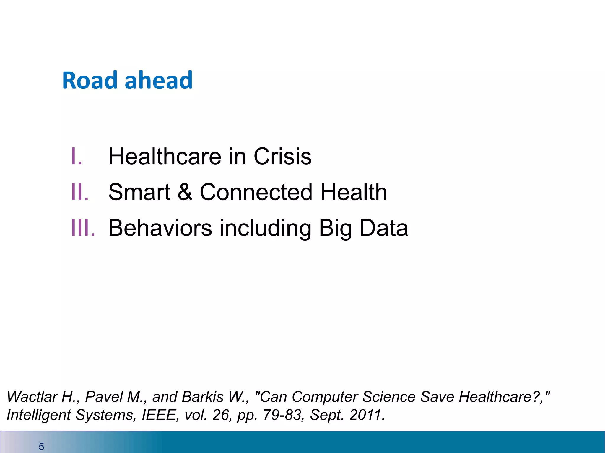 Road ahead
I. Healthcare in Crisis
II. Smart & Connected Health
III. Behaviors including Big Data
5
Wactlar H., Pavel M., and Barkis W., "Can Computer Science Save Healthcare?,"
Intelligent Systems, IEEE, vol. 26, pp. 79-83, Sept. 2011.
 