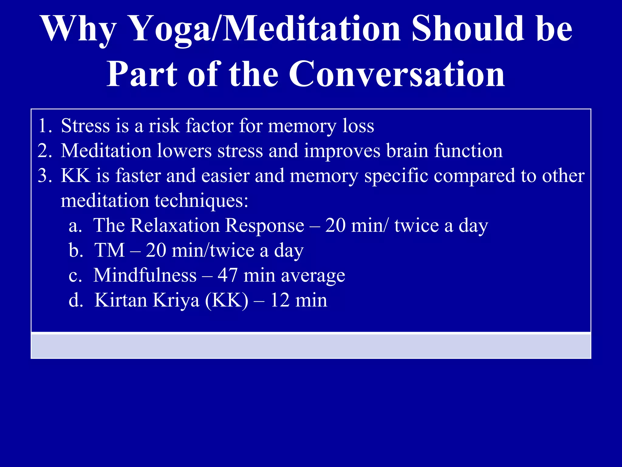 Why Yoga/Meditation Should be
Part of the Conversation
1. Stress is a risk factor for memory loss
2. Meditation lowers stress and improves brain function
3. KK is faster and easier and memory specific compared to other
meditation techniques:
a. The Relaxation Response – 20 min/ twice a day
b. TM – 20 min/twice a day
c. Mindfulness – 47 min average
d. Kirtan Kriya (KK) – 12 min
 