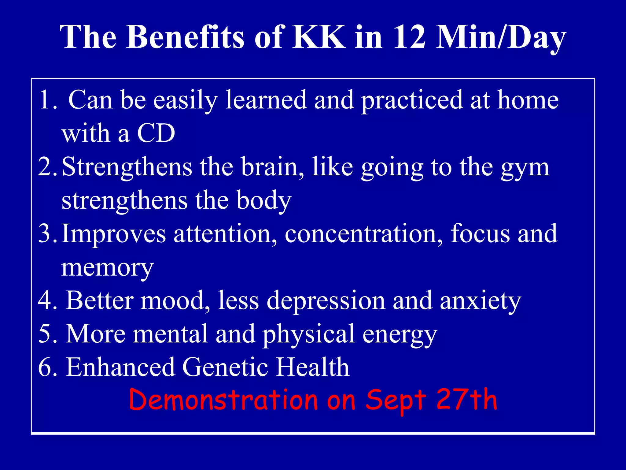 The Benefits of KK in 12 Min/Day
1. Can be easily learned and practiced at home
with a CD
2.Strengthens the brain, like going to the gym
strengthens the body
3.Improves attention, concentration, focus and
memory
4. Better mood, less depression and anxiety
5. More mental and physical energy
6. Enhanced Genetic Health
Demonstration on Sept 27th
 