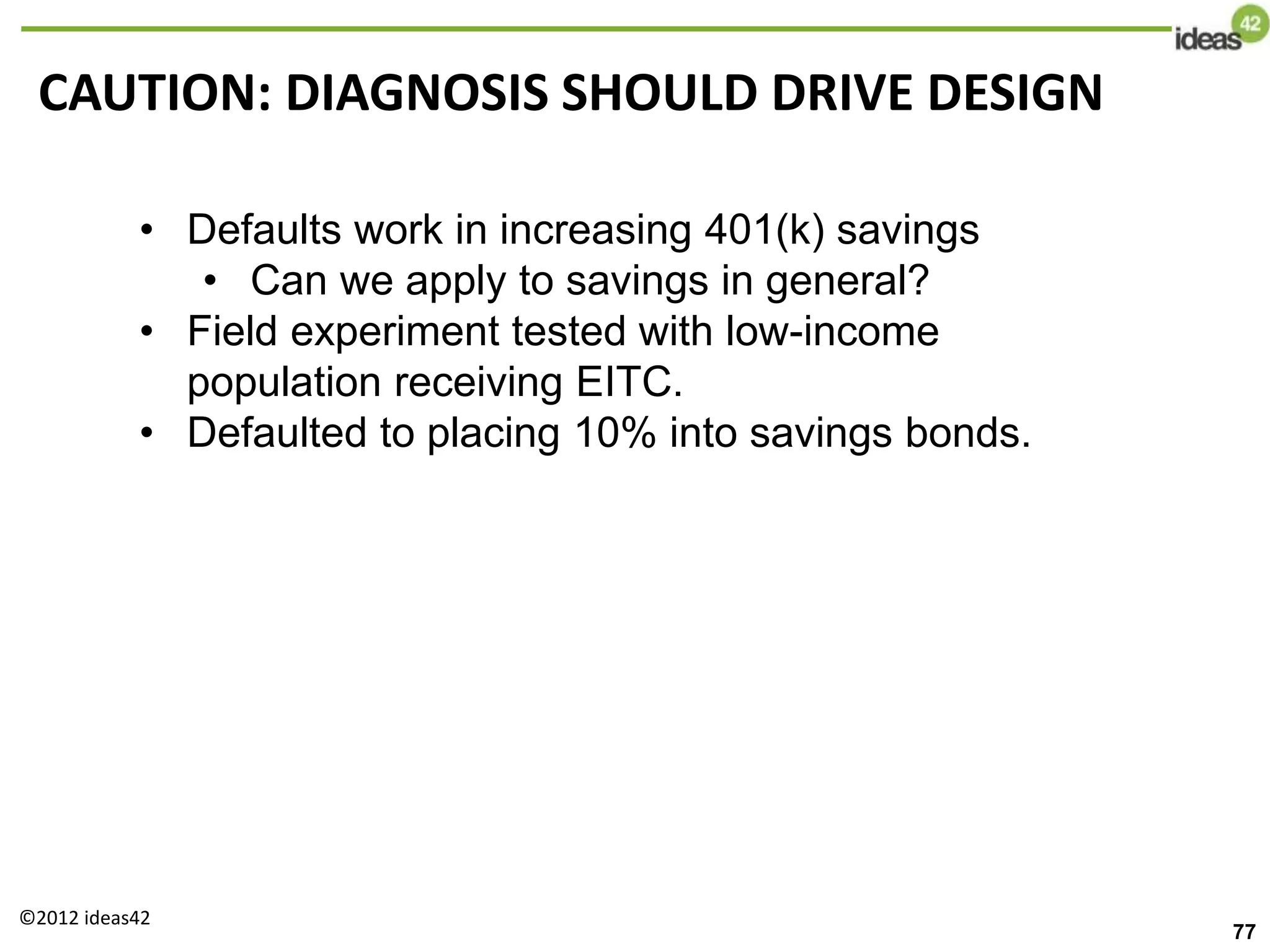 CAUTION: DIAGNOSIS SHOULD DRIVE DESIGN
• Defaults work in increasing 401(k) savings
• Can we apply to savings in general?
• Field experiment tested with low-income
population receiving EITC.
• Defaulted to placing 10% into savings bonds.
©2012 ideas42
77
 