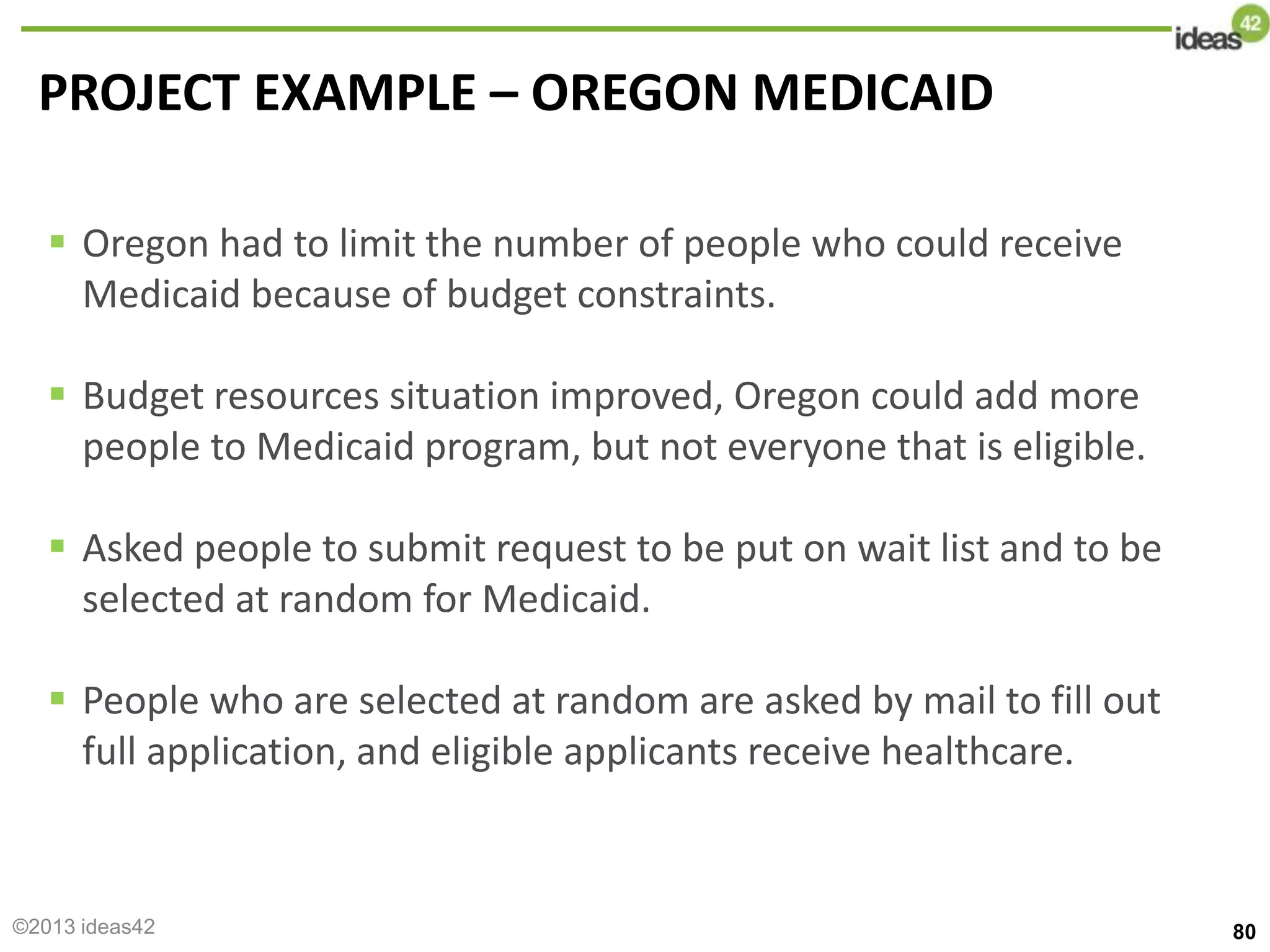 PROJECT EXAMPLE – OREGON MEDICAID
 Oregon had to limit the number of people who could receive
Medicaid because of budget constraints.
 Budget resources situation improved, Oregon could add more
people to Medicaid program, but not everyone that is eligible.
 Asked people to submit request to be put on wait list and to be
selected at random for Medicaid.
 People who are selected at random are asked by mail to fill out
full application, and eligible applicants receive healthcare.
80
©2013 ideas42
 