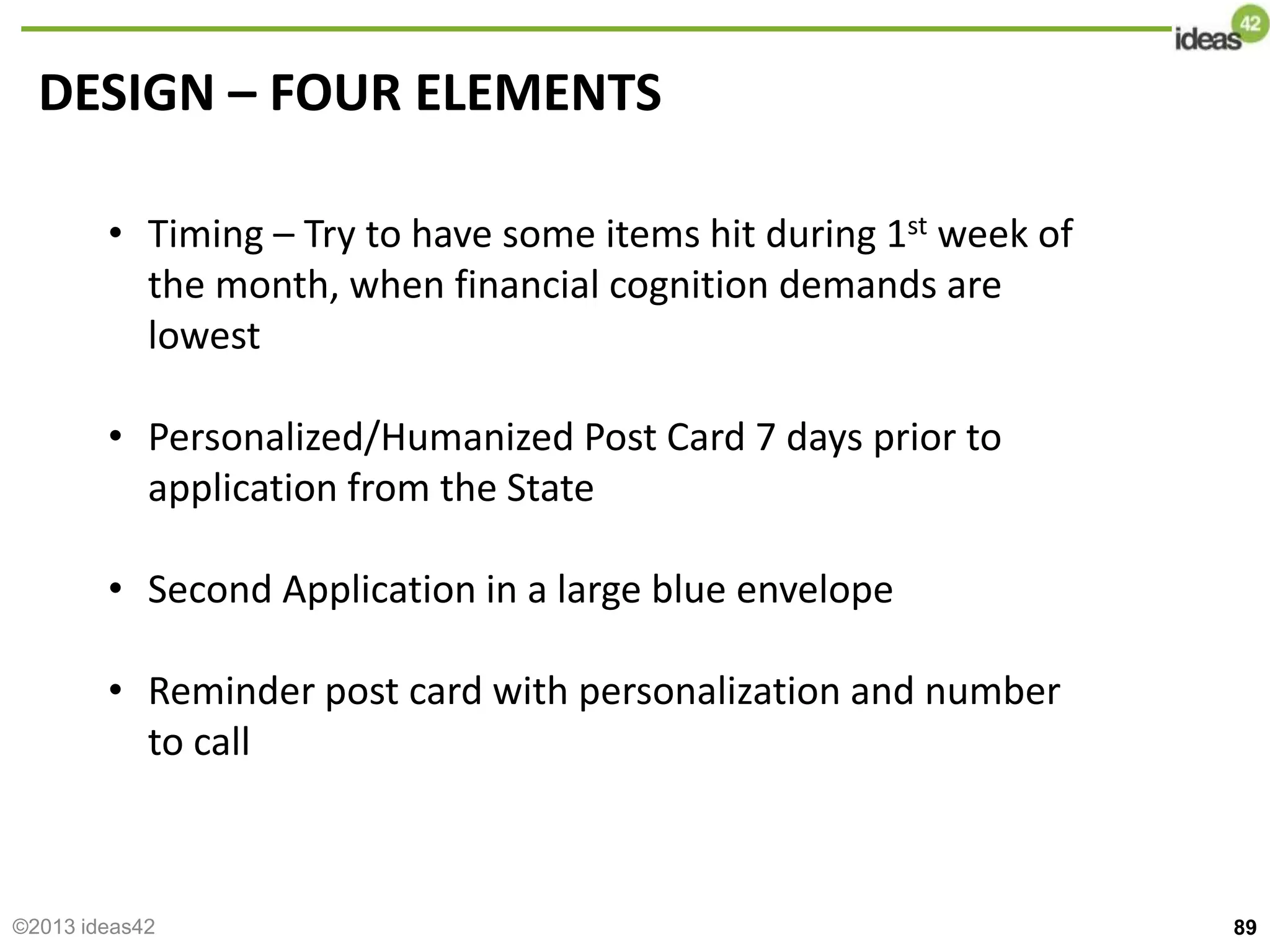 DESIGN – FOUR ELEMENTS
• Timing – Try to have some items hit during 1st week of
the month, when financial cognition demands are
lowest
• Personalized/Humanized Post Card 7 days prior to
application from the State
• Second Application in a large blue envelope
• Reminder post card with personalization and number
to call
89
©2013 ideas42
 