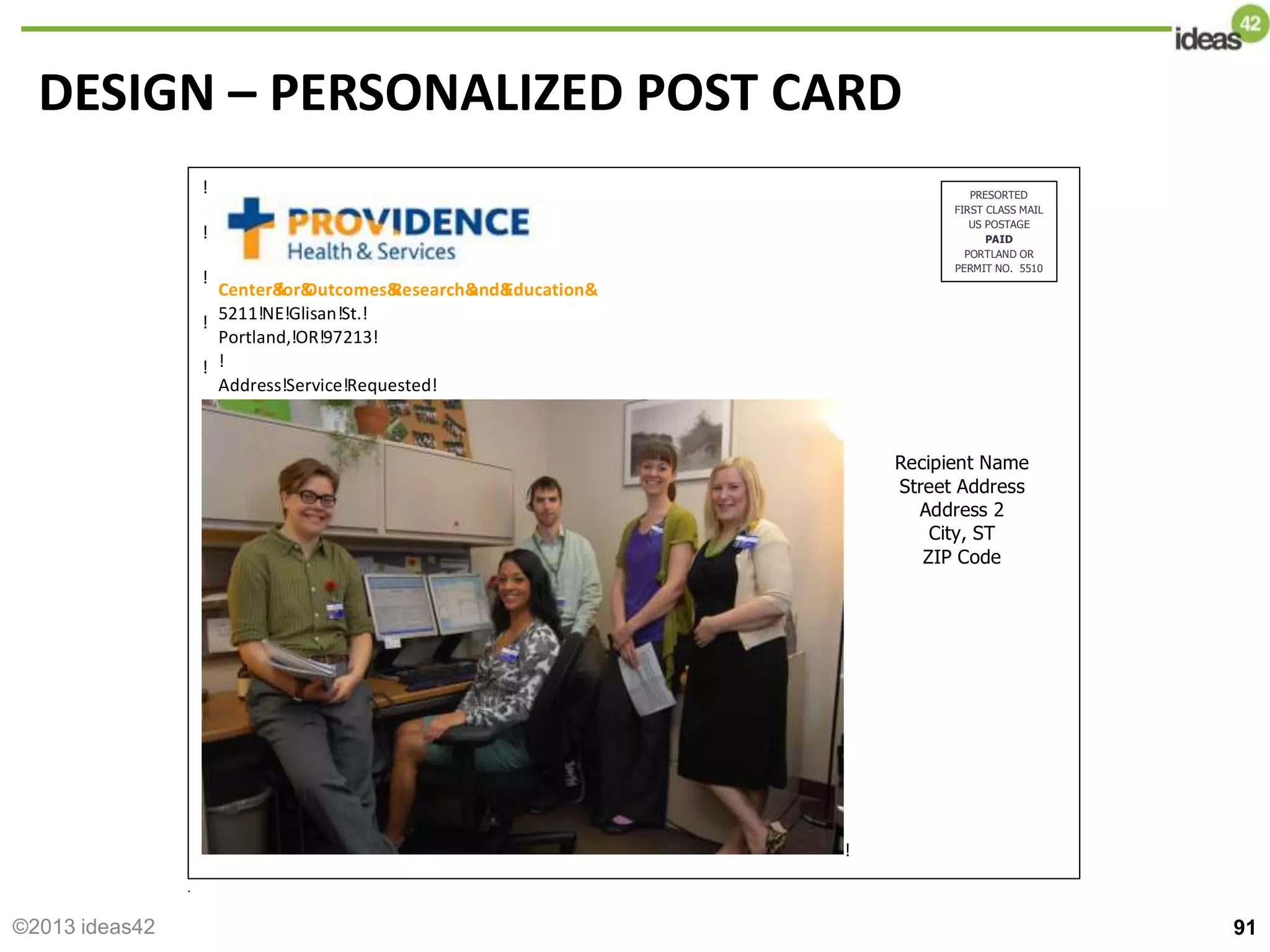 DESIGN – PERSONALIZED POST CARD
91
!
!
!
!
!
!
!
!
!
!
!
!
!
!
!
!
!
!
!!!!!!!!!!!!!!!!!!
!
!
!
!
!
Center&
for&
Outcomes&
Research&
and&
Education&
5211!NE!Glisan!St.!
Portland,!OR!97213!
!
Address!Service!Requested!
PRESORTED
FIRST CLASS MAIL
US POSTAGE
PAID
PORTLAND OR
PERMIT NO. 5510
Recipient Name
Street Address
Address 2
City, ST
ZIP Code
©2013 ideas42
 