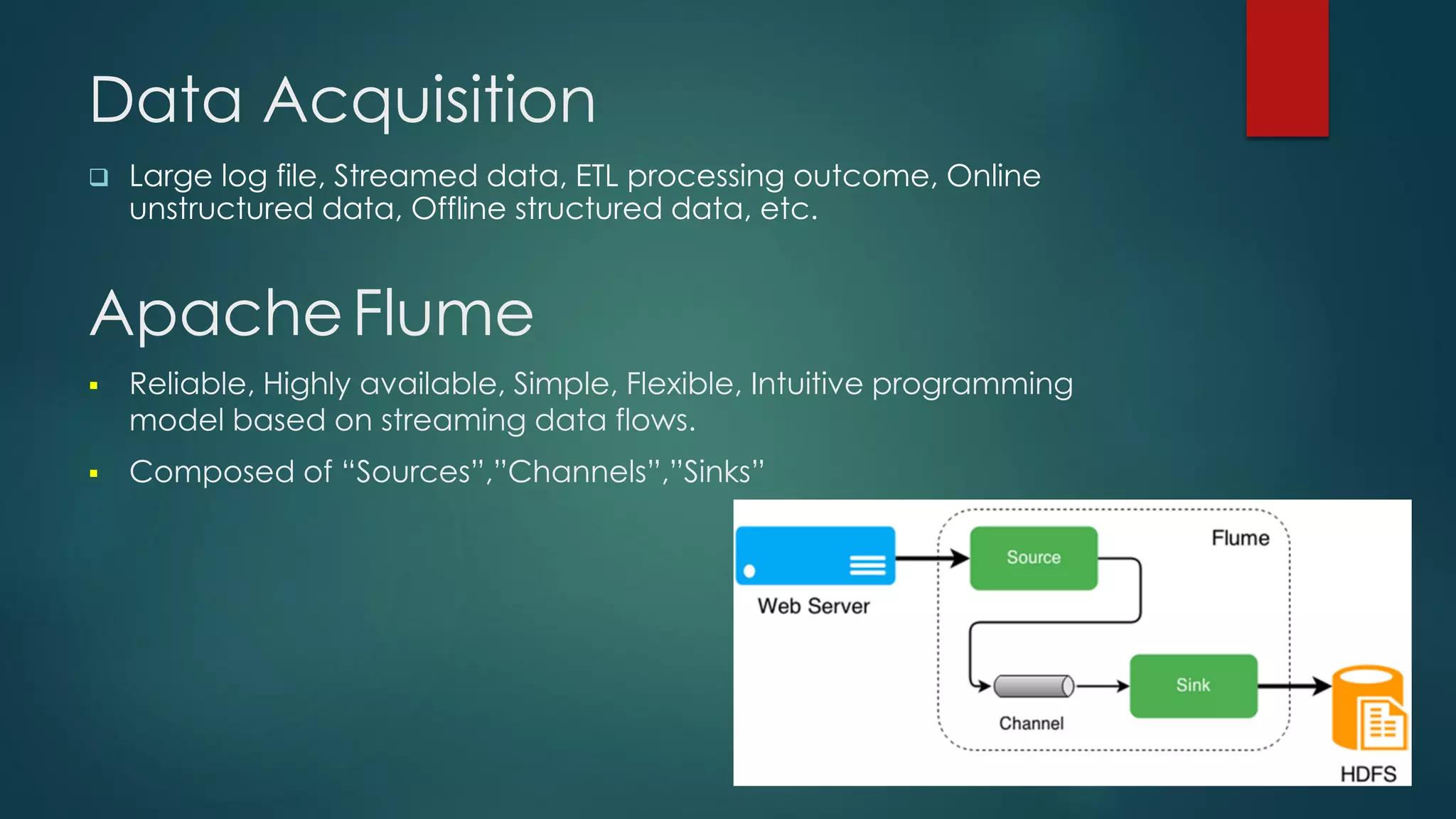 Data Acquisition
 Large log file, Streamed data, ETL processing outcome, Online
unstructured data, Offline structured data, etc.
ApacheFlume
 Reliable, Highly available, Simple, Flexible, Intuitive programming
model based on streaming data flows.
 Composed of “Sources”,”Channels”,”Sinks”
 