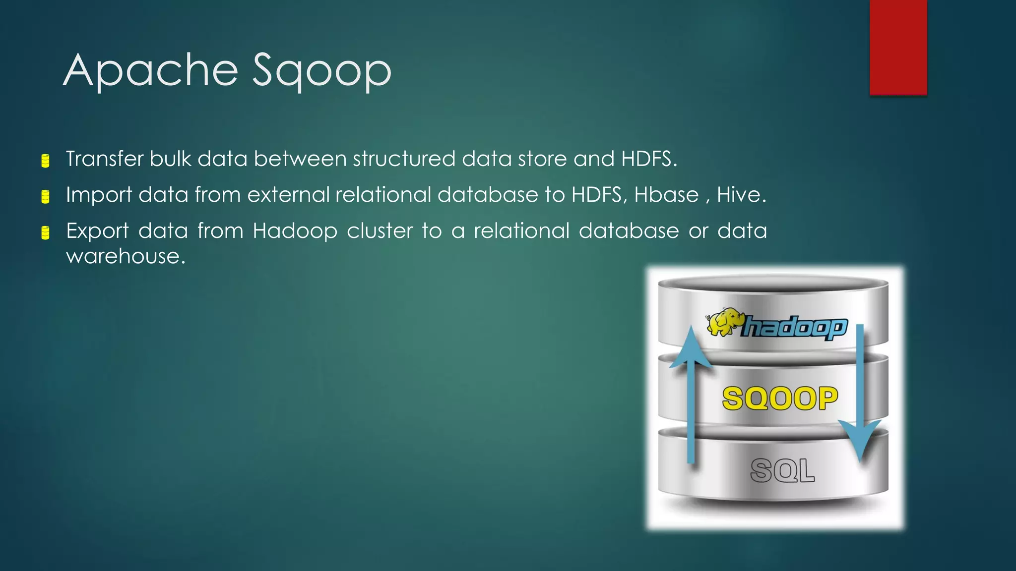 Apache Sqoop
 Transfer bulk data between structured data store and HDFS.
 Import data from external relational database to HDFS, Hbase , Hive.
 Export data from Hadoop cluster to a relational database or data
warehouse.
 