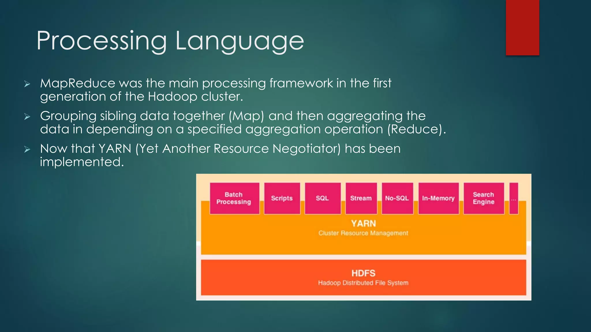Processing Language
 MapReduce was the main processing framework in the first
generation of the Hadoop cluster.
 Grouping sibling data together (Map) and then aggregating the
data in depending on a specified aggregation operation (Reduce).
 Now that YARN (Yet Another Resource Negotiator) has been
implemented.
 