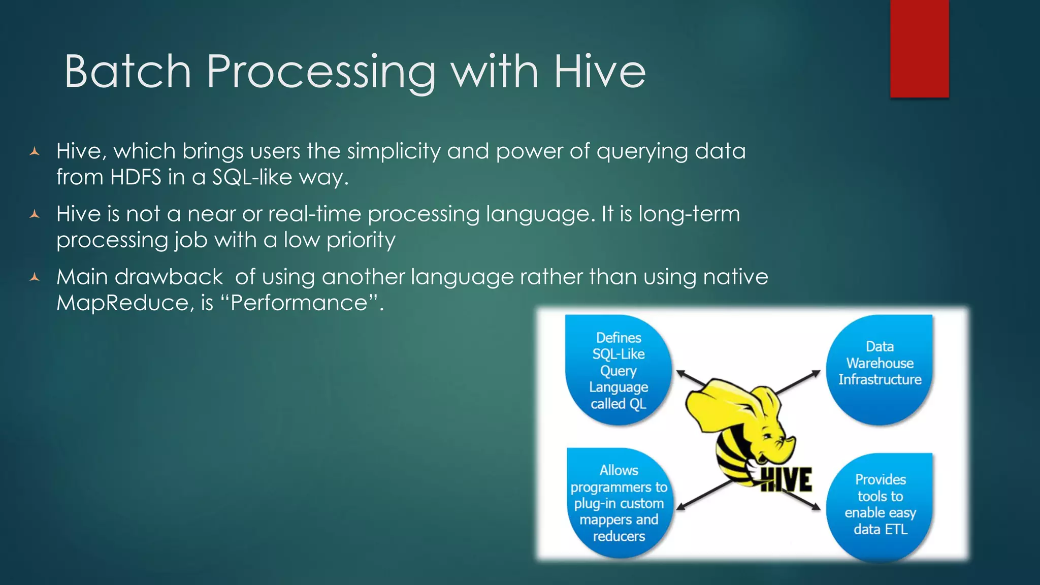 Batch Processing with Hive
 Hive, which brings users the simplicity and power of querying data
from HDFS in a SQL-like way.
 Hive is not a near or real-time processing language. It is long-term
processing job with a low priority
 Main drawback of using another language rather than using native
MapReduce, is “Performance”.
 