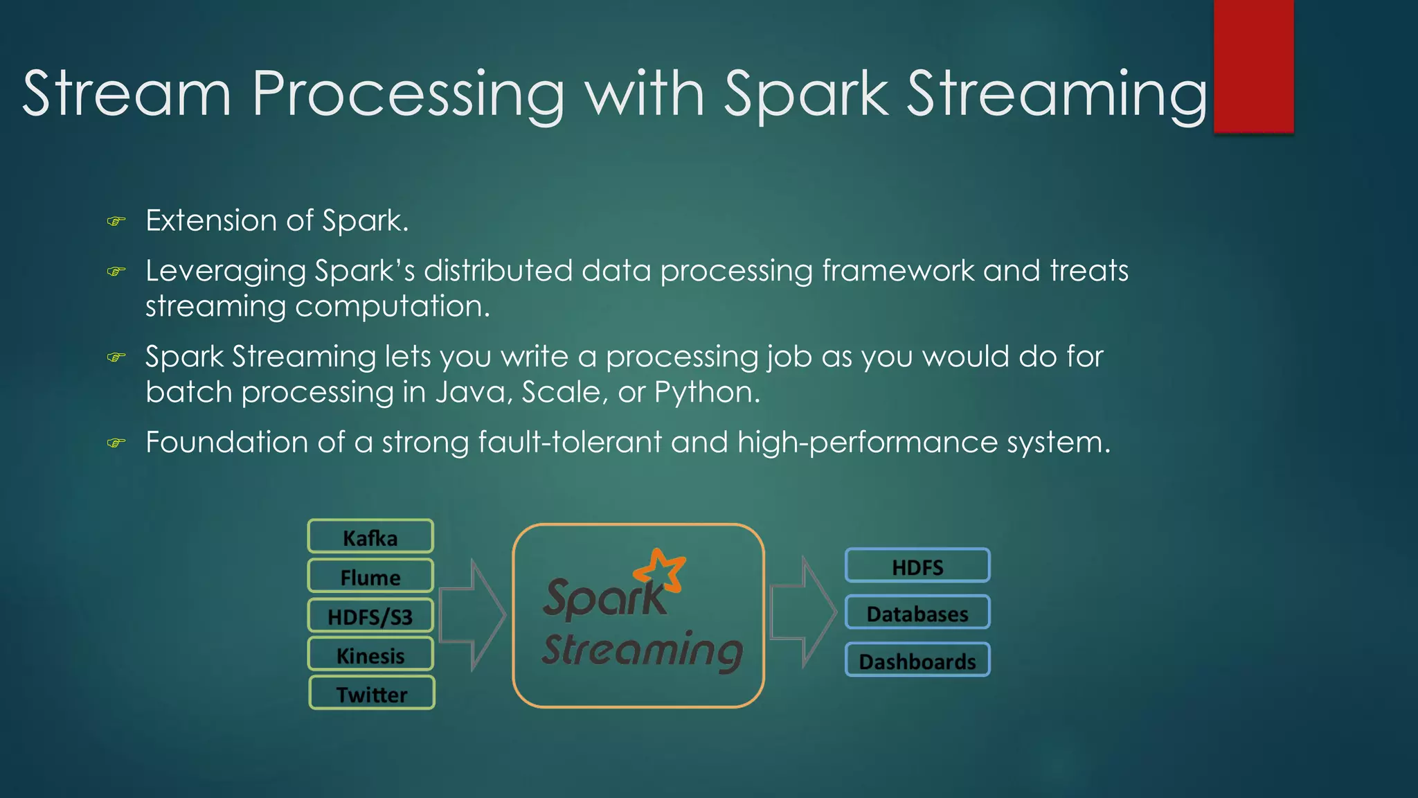 Stream Processing with Spark Streaming
 Extension of Spark.
 Leveraging Spark’s distributed data processing framework and treats
streaming computation.
 Spark Streaming lets you write a processing job as you would do for
batch processing in Java, Scale, or Python.
 Foundation of a strong fault-tolerant and high-performance system.
 