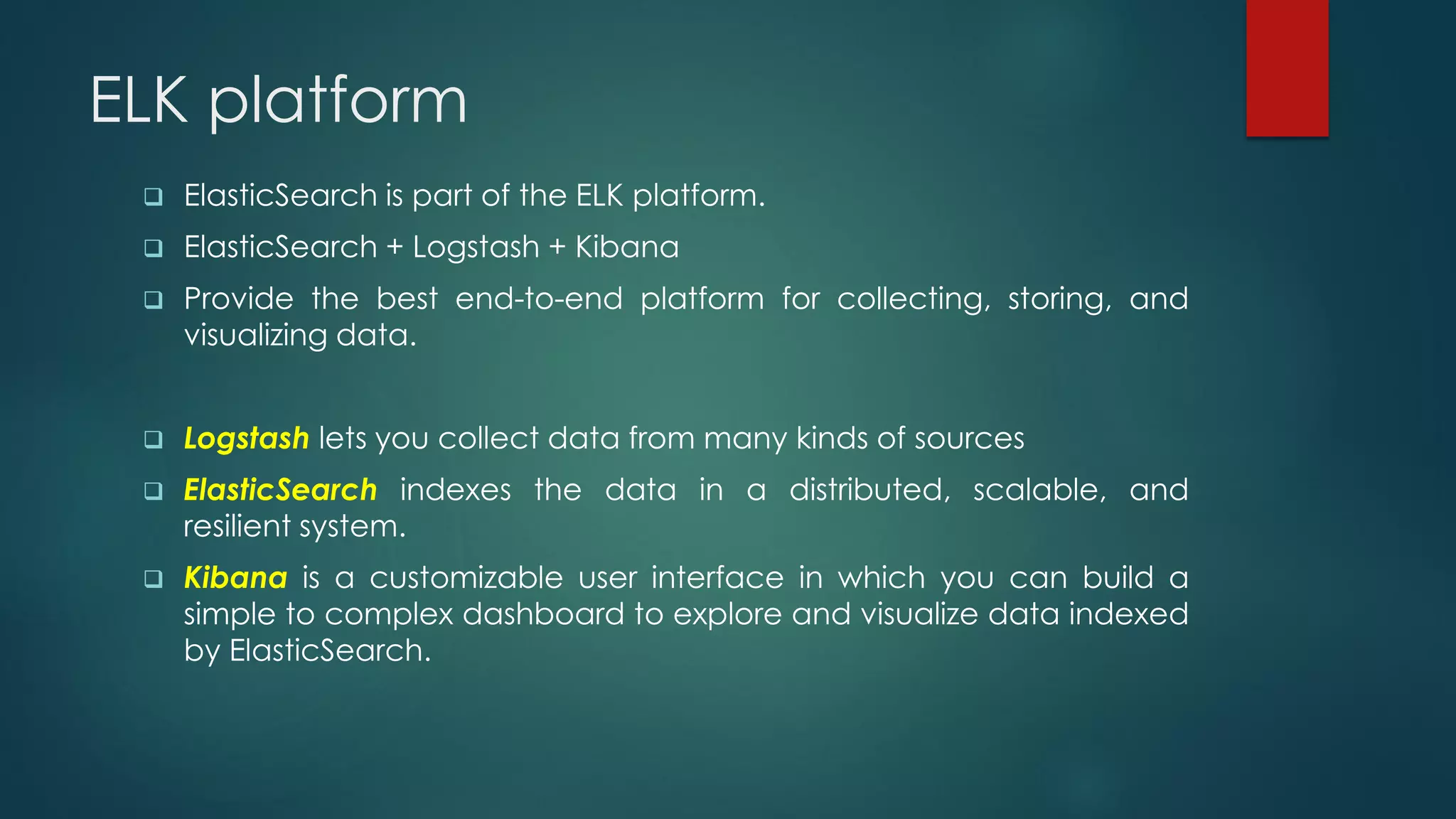 ELK platform
 ElasticSearch is part of the ELK platform.
 ElasticSearch + Logstash + Kibana
 Provide the best end-to-end platform for collecting, storing, and
visualizing data.
 Logstash lets you collect data from many kinds of sources
 ElasticSearch indexes the data in a distributed, scalable, and
resilient system.
 Kibana is a customizable user interface in which you can build a
simple to complex dashboard to explore and visualize data indexed
by ElasticSearch.
 