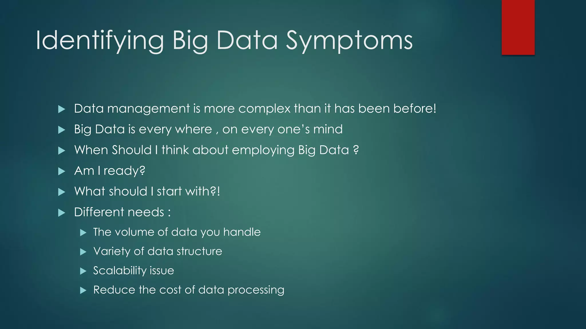Identifying Big Data Symptoms
 Data management is more complex than it has been before!
 Big Data is every where , on every one’s mind
 When Should I think about employing Big Data ?
 Am I ready?
 What should I start with?!
 Different needs :
 The volume of data you handle
 Variety of data structure
 Scalability issue
 Reduce the cost of data processing
 