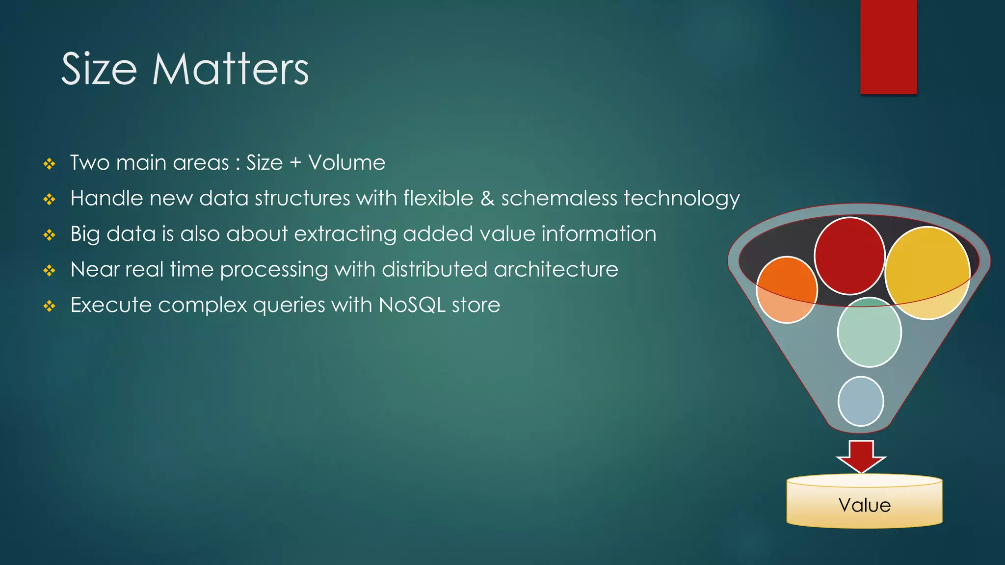 Size Matters
 Two main areas : Size + Volume
 Handle new data structures with flexible & schemaless technology
 Big data is also about extracting added value information
 Near real time processing with distributed architecture
 Execute complex queries with NoSQL store
Value
 