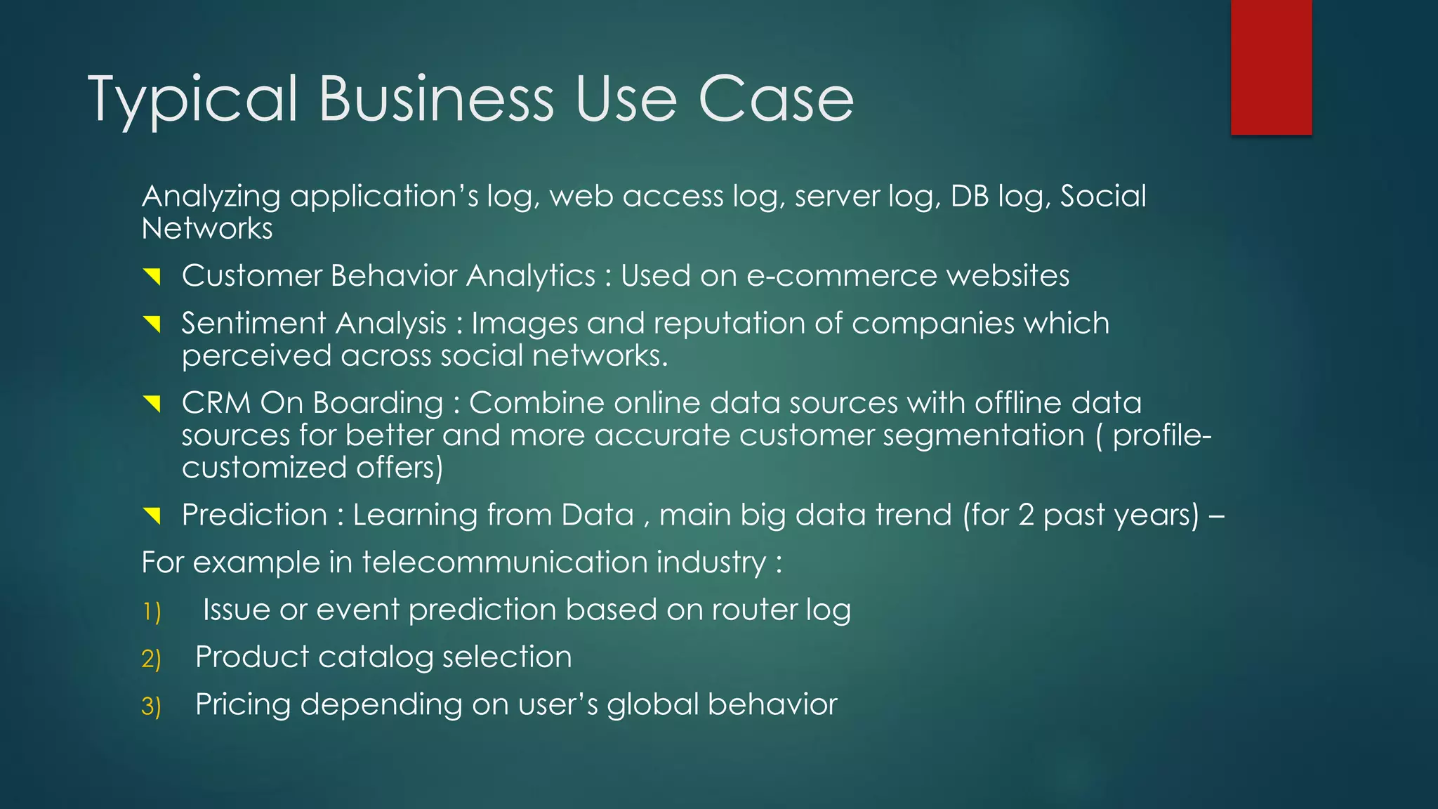 Typical Business Use Case
Analyzing application’s log, web access log, server log, DB log, Social
Networks
 Customer Behavior Analytics : Used on e-commerce websites
 Sentiment Analysis : Images and reputation of companies which
perceived across social networks.
 CRM On Boarding : Combine online data sources with offline data
sources for better and more accurate customer segmentation ( profile-
customized offers)
 Prediction : Learning from Data , main big data trend (for 2 past years) –
For example in telecommunication industry :
1) Issue or event prediction based on router log
2) Product catalog selection
3) Pricing depending on user’s global behavior
 
