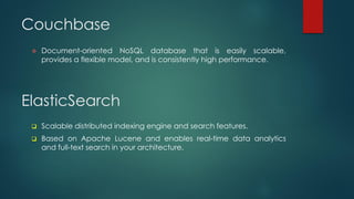 Couchbase
 Document-oriented NoSQL database that is easily scalable,
provides a flexible model, and is consistently high performance.
ElasticSearch
 Scalable distributed indexing engine and search features.
 Based on Apache Lucene and enables real-time data analytics
and full-text search in your architecture.
 