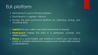 ELK platform
 ElasticSearch is part of the ELK platform.
 ElasticSearch + Logstash + Kibana
 Provide the best end-to-end platform for collecting, storing, and
visualizing data.
 Logstash lets you collect data from many kinds of sources
 ElasticSearch indexes the data in a distributed, scalable, and
resilient system.
 Kibana is a customizable user interface in which you can build a
simple to complex dashboard to explore and visualize data indexed
by ElasticSearch.
 