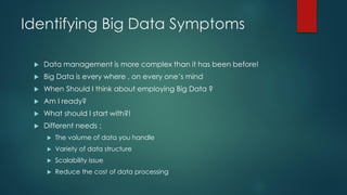 Identifying Big Data Symptoms
 Data management is more complex than it has been before!
 Big Data is every where , on every one’s mind
 When Should I think about employing Big Data ?
 Am I ready?
 What should I start with?!
 Different needs :
 The volume of data you handle
 Variety of data structure
 Scalability issue
 Reduce the cost of data processing
 